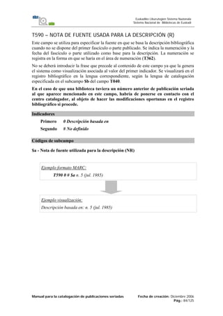 Manual para la catalogación de publicaciones seriadas Fecha de creación: Diciembre 2006
Pág.: 84/125
Euskadiko Liburutegien Sistema Nazionala
Sistema Nacional de Bibliotecas de Euskadi
T590 – NOTA DE FUENTE USADA PARA LA DESCRIPCIÓN (R)
Este campo se utiliza para especificar la fuente en que se basa la descripción bibliográfica
cuando no se dispone del primer fascículo o parte publicado. Se indica la numeración y la
fecha del fascículo o parte utilizado como base para la descripción. La numeración se
registra en la forma en que se haría en el área de numeración (T362).
No se deberá introducir la frase que precede al contenido de este campo ya que la genera
el sistema como visualización asociada al valor del primer indicador. Se visualizará en el
registro bibliográfico en la lengua correspondiente, según la lengua de catalogación
especificada en el subcampo $b del campo T040.
En el caso de que una biblioteca tuviera un número anterior de publicación seriada
al que aparece mencionado en este campo, habría de ponerse en contacto con el
centro catalogador, al objeto de hacer las modificaciones oportunas en el registro
bibliográfico si procede.
Indicadores
Primero 0 Descripción basada en
Segundo # No definido
Códigos de subcampo
$a - Nota de fuente utilizada para la descripción (NR)
Ejemplo formato MARC:
T590 0 # $a n. 5 (jul. 1985)
Ejemplo visualización:
Descripción basada en: n. 5 (jul. 1985)
 