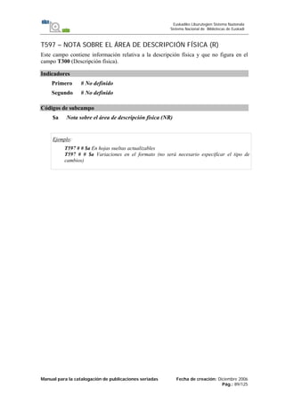 Manual para la catalogación de publicaciones seriadas Fecha de creación: Diciembre 2006
Pág.: 89/125
Euskadiko Liburutegien Sistema Nazionala
Sistema Nacional de Bibliotecas de Euskadi
T597 – NOTA SOBRE EL ÁREA DE DESCRIPCIÓN FÍSICA (R)
Este campo contiene información relativa a la descripción física y que no figura en el
campo T300 (Descripción física).
Indicadores
Primero # No definido
Segundo # No definido
Códigos de subcampo
$a Nota sobre el área de descripción física (NR)
Ejemplo:
T597 # # $a En hojas sueltas actualizables
T597 # # $a Variaciones en el formato (no será necesario especificar el tipo de
cambios)
 