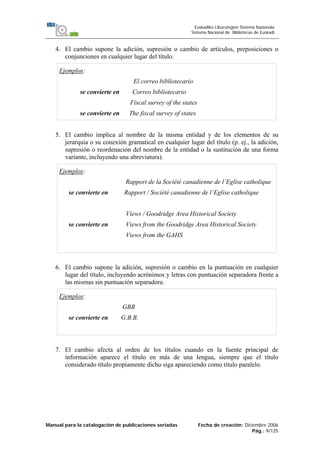 Manual para la catalogación de publicaciones seriadas Fecha de creación: Diciembre 2006
Pág.: 9/125
Euskadiko Liburutegien Sistema Nazionala
Sistema Nacional de Bibliotecas de Euskadi
4. El cambio supone la adición, supresión o cambio de artículos, preposiciones o
conjunciones en cualquier lugar del título.
Ejemplos:
El correo bibliotecario
se convierte en Correo bibliotecario
Fiscal survey of the states
se convierte en The fiscal survey of states
5. El cambio implica al nombre de la misma entidad y de los elementos de su
jerarquía o su conexión gramatical en cualquier lugar del título (p. ej., la adición,
supresión o reordenación del nombre de la entidad o la sustitución de una forma
variante, incluyendo una abreviatura).
Ejemplos:
Rapport de la Société canadienne de l’Eglise catholique
se convierte en Rapport / Société canadienne de l’Eglise catholique
Views / Goodridge Area Historical Society
se convierte en Views from the Goodridge Area Historical Society
Views from the GAHS
6. El cambio supone la adición, supresión o cambio en la puntuación en cualquier
lugar del título, incluyendo acrónimos y letras con puntuación separadora frente a
las mismas sin puntuación separadora.
Ejemplos:
GBB
se convierte en G.B.B.
7. El cambio afecta al orden de los títulos cuando en la fuente principal de
información aparece el título en más de una lengua, siempre que el título
considerado título propiamente dicho siga apareciendo como título paralelo.
 