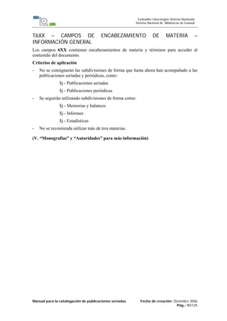 Manual para la catalogación de publicaciones seriadas Fecha de creación: Diciembre 2006
Pág.: 90/125
Euskadiko Liburutegien Sistema Nazionala
Sistema Nacional de Bibliotecas de Euskadi
T6XX – CAMPOS DE ENCABEZAMIENTO DE MATERIA –
INFORMACIÓN GENERAL
Los campos 6XX contienen encabezamientos de materia y términos para acceder al
contenido del documento.
Criterios de aplicación
- No se consignarán las subdivisiones de forma que hasta ahora han acompañado a las
publicaciones seriadas y periódicas, como:
$j - Publicaciones seriadas
$j - Publicaciones periódicas
- Se seguirán utilizando subdivisiones de forma como:
$j - Memorias y balances
$j - Informes
$j - Estadísticas
- No se recomienda utilizar más de tres materias.
(V. “Monografías” y “Autoridades” para más información)
 