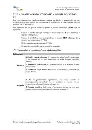 Manual para la catalogación de publicaciones seriadas Fecha de creación: Diciembre 2006
Pág.: 91/125
Euskadiko Liburutegien Sistema Nazionala
Sistema Nacional de Bibliotecas de Euskadi
T710 – ENCABEZAMIENTO SECUNDARIO – NOMBRE DE ENTIDAD
(R)
Este campo contiene un encabezamiento secundario que facilita el acceso adicional a un
registro bibliográfico a partir de los nombres de entidad que se relacionan de distintas
maneras con la obra descrita.
Los supuestos en los que se sacará un punto de acceso secundario (T710) son los
siguientes:
- Cuando la entidad se haya consignado en el campo T245 y no encabece el
registro bibliográfico.
- Cuando la entidad se haya consignado en el campo T260 subcampo $b, y
siempre que no conste en el T245.
- De las entidades que consten en el T550.
- En aquellos casos en los que se considere necesario.
(V. “Monografías” y “Autoridades” para más información)
Indicadores
Primero
0 Nombre en orden inverso. El elemento inicial del nombre de entidad
es un nombre de persona formulado en orden inverso (apellido,
nombre).
1 Nombre de jurisdicción. El elemento inicial es el nombre de una
jurisdicción.
2 Nombre en orden directo. El nombre de entidad está formulado en
orden directo.
Segundo
# No se proporciona información. Se utiliza cuando el
encabezamiento secundario no es analítico o cuando no se
proporciona información sobre si lo es o no.
2 Entrada analítica. Indica que el documento incluye la obra que
aparece representada por el encabezamiento secundario.
 