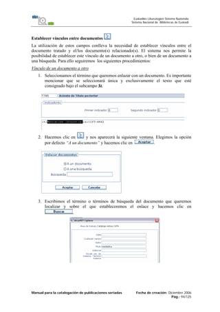 Manual para la catalogación de publicaciones seriadas Fecha de creación: Diciembre 2006
Pág.: 94/125
Euskadiko Liburutegien Sistema Nazionala
Sistema Nacional de Bibliotecas de Euskadi
Establecer vínculos entre documentos
La utilización de estos campos conlleva la necesidad de establecer vínculos entre el
documento tratado y el/los documento(s) relacionado(s). El sistema nos permite la
posibilidad de establecer este vínculo de un documento a otro, o bien de un documento a
una búsqueda. Para ello seguiremos los siguientes procedimientos:
Vínculo de un documento a otro
1. Seleccionamos el término que queremos enlazar con un documento. Es importante
mencionar que se seleccionará única y exclusivamente el texto que esté
consignado bajo el subcampo $t.
2. Hacemos clic en y nos aparecerá la siguiente ventana. Elegimos la opción
por defecto “A un documento” y hacemos clic en .
3.
4.
5.
6.
7.
8.
9.
10.
11.
12.
13.
14.
15.
16.
17.
3. Escribimos el término o términos de búsqueda del documento que queremos
localizar y sobre el que estableceremos el enlace y hacemos clic en
.
 