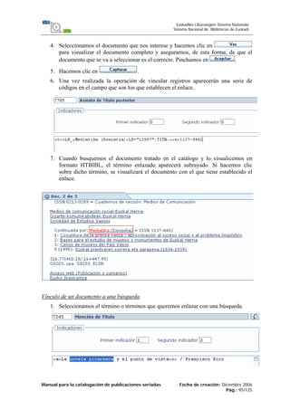 Manual para la catalogación de publicaciones seriadas Fecha de creación: Diciembre 2006
Pág.: 95/125
Euskadiko Liburutegien Sistema Nazionala
Sistema Nacional de Bibliotecas de Euskadi
4. Seleccionamos el documento que nos interese y hacemos clic en
para visualizar el documento completo y asegurarnos, de esta forma, de que el
documento que se va a seleccionar es el correcto. Pinchamos en .
5. Hacemos clic en .
6. Una vez realizada la operación de vincular registros aparecerán una serie de
códigos en el campo que son los que establecen el enlace.
7. Cuando busquemos el documento tratado en el catálogo y lo visualicemos en
formato HTBIBL, el término enlazado aparecerá subrayado. Si hacemos clic
sobre dicho término, se visualizará el documento con el que tiene establecido el
enlace.
Vínculo de un documento a una búsqueda
1. Seleccionamos el término o términos que queremos enlazar con una búsqueda.
 