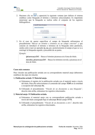Manual para la catalogación de publicaciones seriadas Fecha de creación: Diciembre 2006
Pág.: 96/125
Euskadiko Liburutegien Sistema Nazionala
Sistema Nacional de Bibliotecas de Euskadi
2. Hacemos clic en y aparecerá la siguiente ventana (por defecto el sistema
establece como búsqueda el término o términos seleccionados). Es importante
mencionar que la búsqueda se realiza sobre el conjunto de los registros
bibliográficos.
3. En el caso de querer especificar el campo de búsqueda utilizaremos el
procedimiento “Buscar un término o términos en un campo concreto” y que
consiste en introducir el término o términos de la búsqueda entre paréntesis,
unidos entre sí por un operador (y, no, o) y posteriormente el campo al que se va a
restringir la búsqueda seguido y precedido de un punto.
Ejemplo:
(picaresca).t245. – Busca el término picaresca en el área de título.
(novela y picaresca).t245. – Busca los términos novela y picaresca en el
área de título.
Casos más comunes
Para vincular una publicación seriada con su correspondiente material anejo deberemos
establecer dos tipos de relación:
1. Publicación seriada Material anejo.
a) Enlazamos el registro de la publicación seriada con el material anejo a través
del título. Para ello seleccionamos el contenido del campo T245 en su totalidad
a excepción del subcampo $c.
b) Utilizando el procedimiento “Vínculo de un documento a una búsqueda”,
descrito más arriba, enlazamos los registros relacionados.
2. Material anejo Publicación seriada.
a) Enlazamos el material anejo con su correspondiente publicación seriada a
través del título consignado bajo el subcampo $t del campo T773.
b) Utilizando el procedimiento “Vínculo de un documento a otro”, descrito más
arriba, enlazamos los registros relacionados.
 