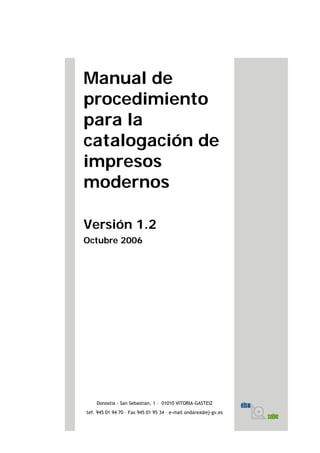 Manual de
procedimiento
para la
catalogación de
impresos
modernos
Versión 1.2
Octubre 2006
Donostia - San Sebastian, 1 – 01010 VITORIA-GASTEIZ
tef. 945 01 94 70 – Fax 945 01 95 34 – e-mail ondarea@ej-gv.es
 