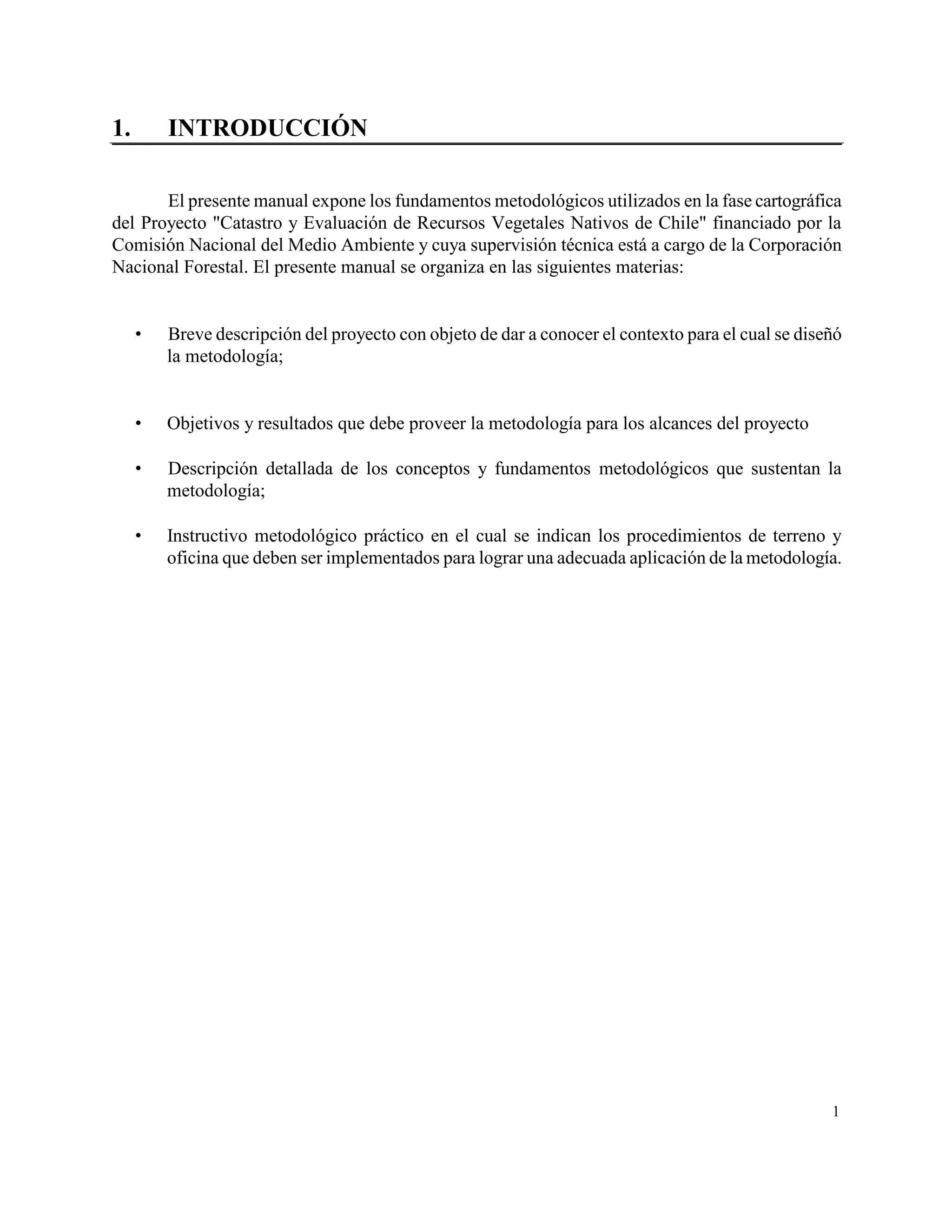 1.       INTRODUCCIÓN

       El presente manual expone los fundamentos metodológicos utilizados en la fase cartográfica
del Proyecto "Catastro y Evaluación de Recursos Vegetales Nativos de Chile" financiado por la
Comisión Nacional del Medio Ambiente y cuya supervisión técnica está a cargo de la Corporación
Nacional Forestal. El presente manual se organiza en las siguientes materias:


        Breve descripción del proyecto con objeto de dar a conocer el contexto para el cual se diseñó
         la metodología;


        Objetivos y resultados que debe proveer la metodología para los alcances del proyecto

        Descripción detallada de los conceptos y fundamentos metodológicos que sustentan la
         metodología;

        Instructivo metodológico práctico en el cual se indican los procedimientos de terreno y
         oficina que deben ser implementados para lograr una adecuada aplicación de la metodología.




                                                                                                    1
 