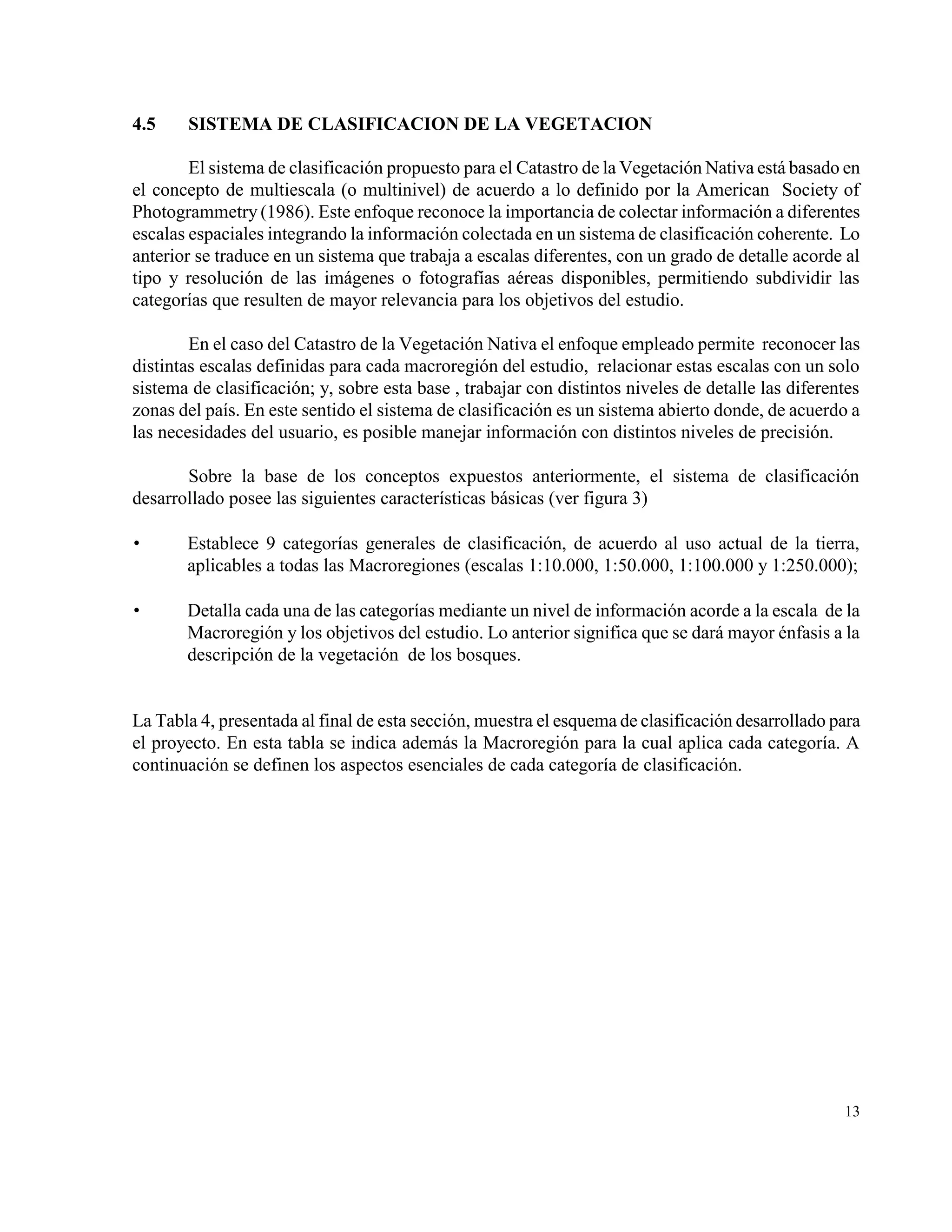 4.5    SISTEMA DE CLASIFICACION DE LA VEGETACION

        El sistema de clasificación propuesto para el Catastro de la Vegetación Nativa está basado en
el concepto de multiescala (o multinivel) de acuerdo a lo definido por la American Society of
Photogrammetry (1986). Este enfoque reconoce la importancia de colectar información a diferentes
escalas espaciales integrando la información colectada en un sistema de clasificación coherente. Lo
anterior se traduce en un sistema que trabaja a escalas diferentes, con un grado de detalle acorde al
tipo y resolución de las imágenes o fotografías aéreas disponibles, permitiendo subdividir las
categorías que resulten de mayor relevancia para los objetivos del estudio.

        En el caso del Catastro de la Vegetación Nativa el enfoque empleado permite reconocer las
distintas escalas definidas para cada macroregión del estudio, relacionar estas escalas con un solo
sistema de clasificación; y, sobre esta base , trabajar con distintos niveles de detalle las diferentes
zonas del país. En este sentido el sistema de clasificación es un sistema abierto donde, de acuerdo a
las necesidades del usuario, es posible manejar información con distintos niveles de precisión.

       Sobre la base de los conceptos expuestos anteriormente, el sistema de clasificación
desarrollado posee las siguientes características básicas (ver figura 3)

      Establece 9 categorías generales de clasificación, de acuerdo al uso actual de la tierra,
       aplicables a todas las Macroregiones (escalas 1:10.000, 1:50.000, 1:100.000 y 1:250.000);

      Detalla cada una de las categorías mediante un nivel de información acorde a la escala de la
       Macroregión y los objetivos del estudio. Lo anterior significa que se dará mayor énfasis a la
       descripción de la vegetación de los bosques.


La Tabla 4, presentada al final de esta sección, muestra el esquema de clasificación desarrollado para
el proyecto. En esta tabla se indica además la Macroregión para la cual aplica cada categoría. A
continuación se definen los aspectos esenciales de cada categoría de clasificación.




                                                                                                    13
 