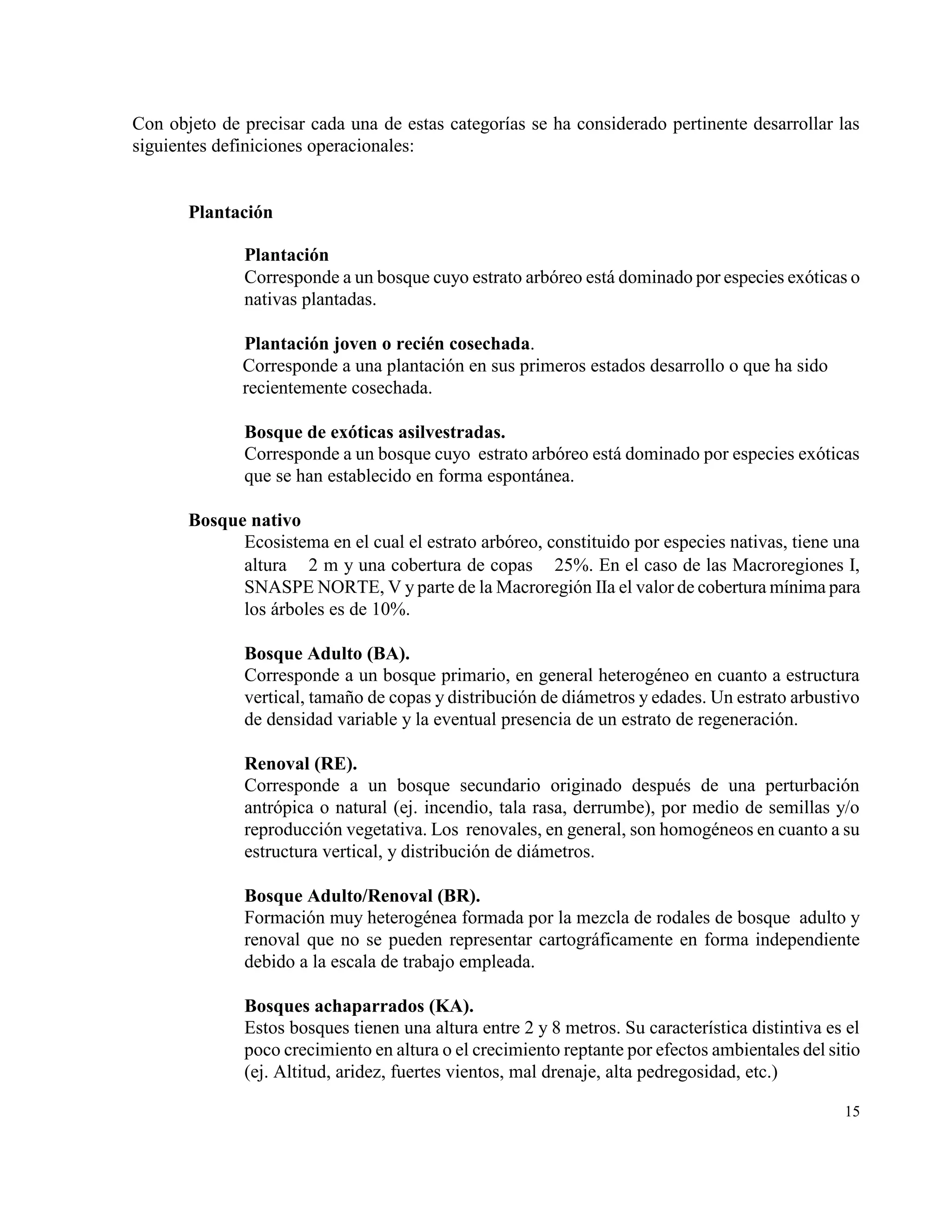Con objeto de precisar cada una de estas categorías se ha considerado pertinente desarrollar las
siguientes definiciones operacionales:


       Plantación

              Plantación
              Corresponde a un bosque cuyo estrato arbóreo está dominado por especies exóticas o
              nativas plantadas.

              Plantación joven o recién cosechada.
              Corresponde a una plantación en sus primeros estados desarrollo o que ha sido
              recientemente cosechada.

              Bosque de exóticas asilvestradas.
              Corresponde a un bosque cuyo estrato arbóreo está dominado por especies exóticas
              que se han establecido en forma espontánea.

       Bosque nativo
             Ecosistema en el cual el estrato arbóreo, constituido por especies nativas, tiene una
             altura  2 m y una cobertura de copas  25%. En el caso de las Macroregiones I,
             SNASPE NORTE, V y parte de la Macroregión IIa el valor de cobertura mínima para
             los árboles es de 10%.

              Bosque Adulto (BA).
              Corresponde a un bosque primario, en general heterogéneo en cuanto a estructura
              vertical, tamaño de copas y distribución de diámetros y edades. Un estrato arbustivo
              de densidad variable y la eventual presencia de un estrato de regeneración.

              Renoval (RE).
              Corresponde a un bosque secundario originado después de una perturbación
              antrópica o natural (ej. incendio, tala rasa, derrumbe), por medio de semillas y/o
              reproducción vegetativa. Los renovales, en general, son homogéneos en cuanto a su
              estructura vertical, y distribución de diámetros.

              Bosque Adulto/Renoval (BR).
              Formación muy heterogénea formada por la mezcla de rodales de bosque adulto y
              renoval que no se pueden representar cartográficamente en forma independiente
              debido a la escala de trabajo empleada.

              Bosques achaparrados (KA).
              Estos bosques tienen una altura entre 2 y 8 metros. Su característica distintiva es el
              poco crecimiento en altura o el crecimiento reptante por efectos ambientales del sitio
              (ej. Altitud, aridez, fuertes vientos, mal drenaje, alta pedregosidad, etc.)

                                                                                                 15
 