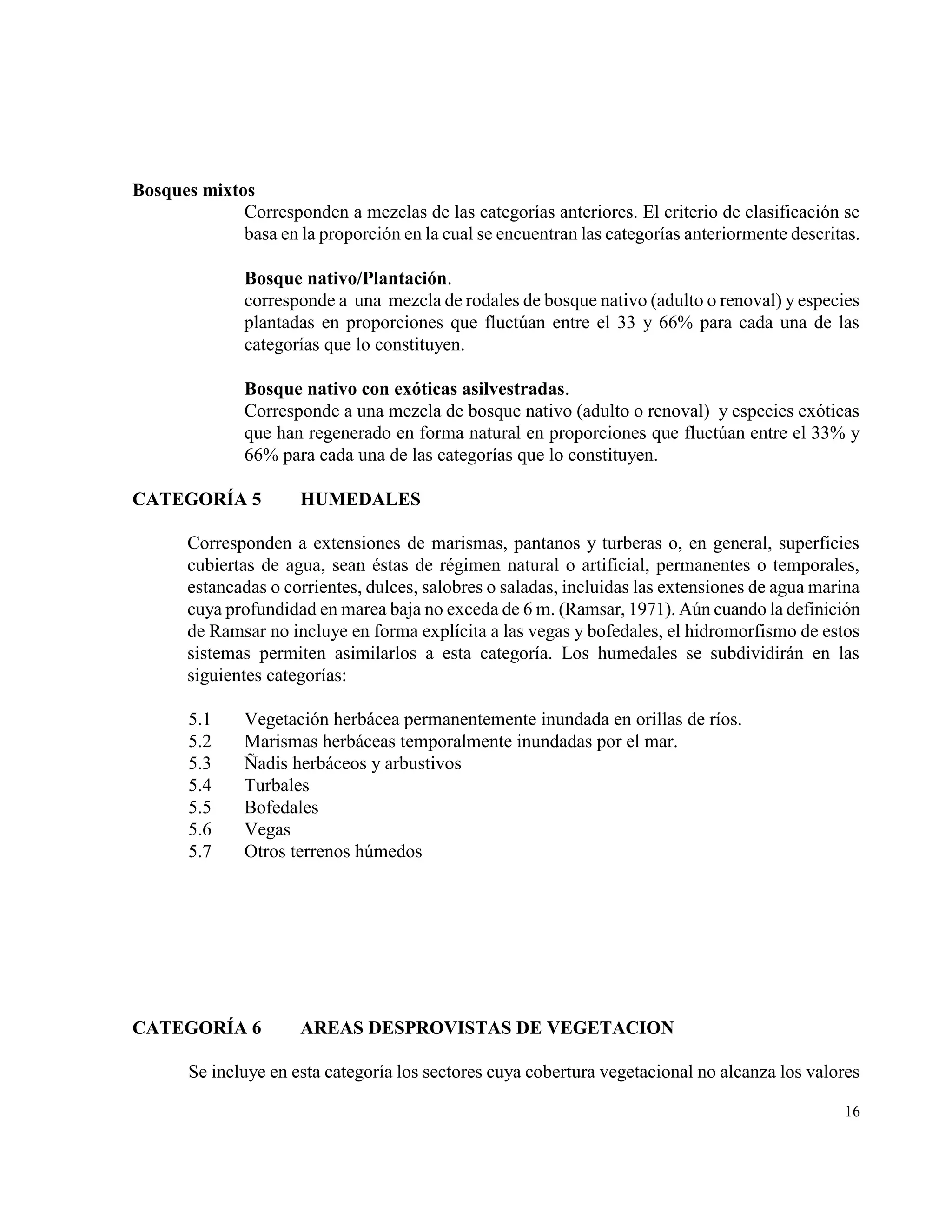 Bosques mixtos
             Corresponden a mezclas de las categorías anteriores. El criterio de clasificación se
             basa en la proporción en la cual se encuentran las categorías anteriormente descritas.

               Bosque nativo/Plantación.
               corresponde a una mezcla de rodales de bosque nativo (adulto o renoval) y especies
               plantadas en proporciones que fluctúan entre el 33 y 66% para cada una de las
               categorías que lo constituyen.

               Bosque nativo con exóticas asilvestradas.
               Corresponde a una mezcla de bosque nativo (adulto o renoval) y especies exóticas
               que han regenerado en forma natural en proporciones que fluctúan entre el 33% y
               66% para cada una de las categorías que lo constituyen.

CATEGORÍA 5           HUMEDALES

       Corresponden a extensiones de marismas, pantanos y turberas o, en general, superficies
       cubiertas de agua, sean éstas de régimen natural o artificial, permanentes o temporales,
       estancadas o corrientes, dulces, salobres o saladas, incluidas las extensiones de agua marina
       cuya profundidad en marea baja no exceda de 6 m. (Ramsar, 1971). Aún cuando la definición
       de Ramsar no incluye en forma explícita a las vegas y bofedales, el hidromorfismo de estos
       sistemas permiten asimilarlos a esta categoría. Los humedales se subdividirán en las
       siguientes categorías:

       5.1     Vegetación herbácea permanentemente inundada en orillas de ríos.
       5.2     Marismas herbáceas temporalmente inundadas por el mar.
       5.3     Ñadis herbáceos y arbustivos
       5.4     Turbales
       5.5     Bofedales
       5.6     Vegas
       5.7     Otros terrenos húmedos




CATEGORÍA 6           AREAS DESPROVISTAS DE VEGETACION

       Se incluye en esta categoría los sectores cuya cobertura vegetacional no alcanza los valores

                                                                                                 16
 