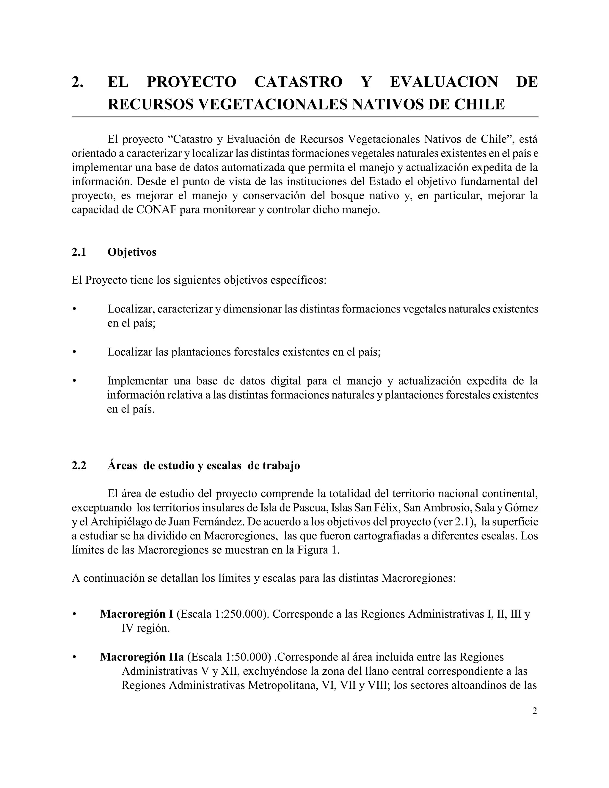 2.      EL PROYECTO CATASTRO Y EVALUACION DE
        RECURSOS VEGETACIONALES NATIVOS DE CHILE

       El proyecto “Catastro y Evaluación de Recursos Vegetacionales Nativos de Chile”, está
orientado a caracterizar y localizar las distintas formaciones vegetales naturales existentes en el país e
implementar una base de datos automatizada que permita el manejo y actualización expedita de la
información. Desde el punto de vista de las instituciones del Estado el objetivo fundamental del
proyecto, es mejorar el manejo y conservación del bosque nativo y, en particular, mejorar la
capacidad de CONAF para monitorear y controlar dicho manejo.


2.1     Objetivos

El Proyecto tiene los siguientes objetivos específicos:

       Localizar, caracterizar y dimensionar las distintas formaciones vegetales naturales existentes
        en el país;

       Localizar las plantaciones forestales existentes en el país;

      Implementar una base de datos digital para el manejo y actualización expedita de la
       información relativa a las distintas formaciones naturales y plantaciones forestales existentes
       en el país.



2.2     Áreas de estudio y escalas de trabajo

        El área de estudio del proyecto comprende la totalidad del territorio nacional continental,
exceptuando los territorios insulares de Isla de Pascua, Islas San Félix, San Ambrosio, Sala y Gómez
y el Archipiélago de Juan Fernández. De acuerdo a los objetivos del proyecto (ver 2.1), la superficie
a estudiar se ha dividido en Macroregiones, las que fueron cartografiadas a diferentes escalas. Los
límites de las Macroregiones se muestran en la Figura 1.

A continuación se detallan los límites y escalas para las distintas Macroregiones:


     Macroregión I (Escala 1:250.000). Corresponde a las Regiones Administrativas I, II, III y
         IV región.

     Macroregión IIa (Escala 1:50.000) .Corresponde al área incluida entre las Regiones
         Administrativas V y XII, excluyéndose la zona del llano central correspondiente a las
         Regiones Administrativas Metropolitana, VI, VII y VIII; los sectores altoandinos de las

                                                                                                        2
 