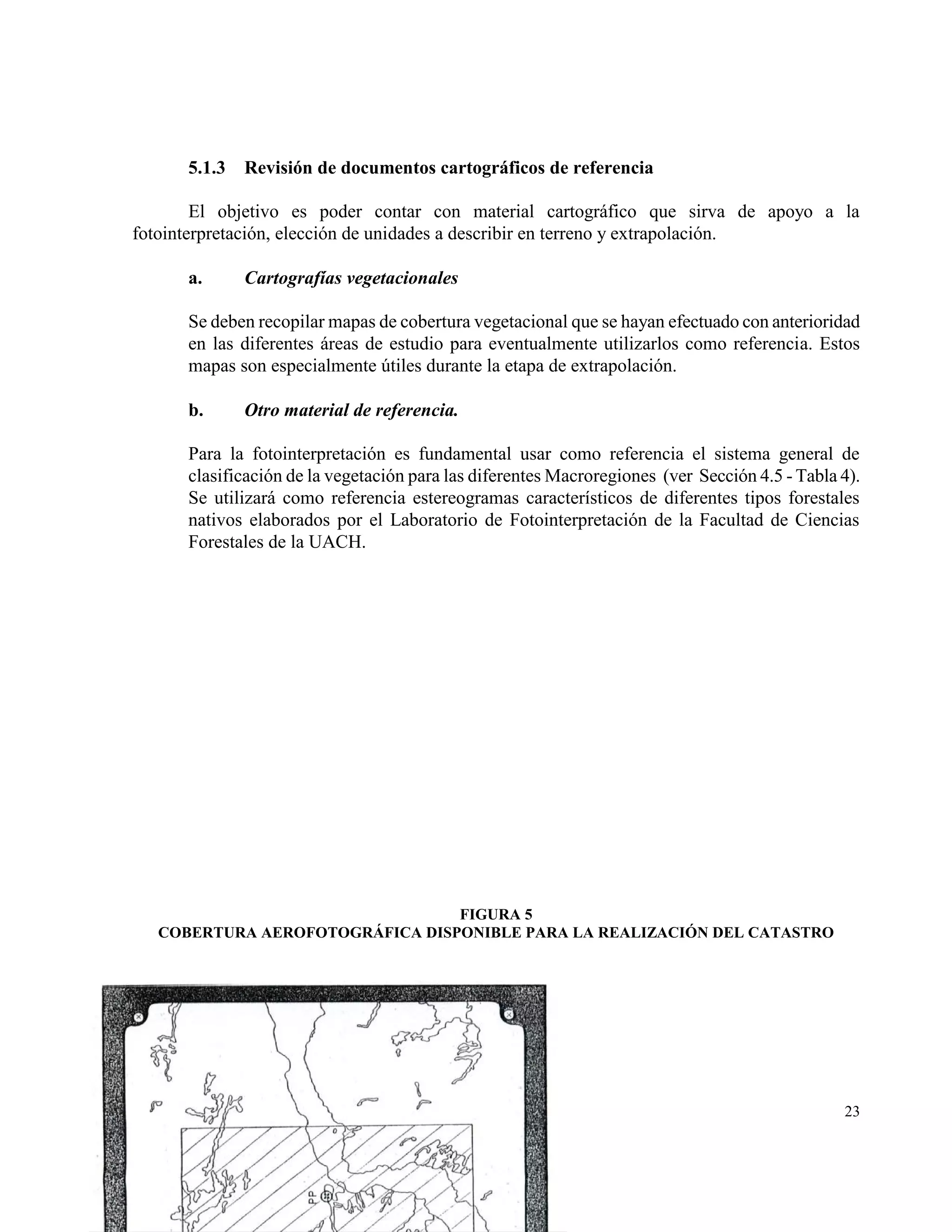 5.1.3   Revisión de documentos cartográficos de referencia

        El objetivo es poder contar con material cartográfico que sirva de apoyo a la
fotointerpretación, elección de unidades a describir en terreno y extrapolación.

      a.      Cartografías vegetacionales

      Se deben recopilar mapas de cobertura vegetacional que se hayan efectuado con anterioridad
      en las diferentes áreas de estudio para eventualmente utilizarlos como referencia. Estos
      mapas son especialmente útiles durante la etapa de extrapolación.

      b.      Otro material de referencia.

      Para la fotointerpretación es fundamental usar como referencia el sistema general de
      clasificación de la vegetación para las diferentes Macroregiones (ver Sección 4.5 - Tabla 4).
      Se utilizará como referencia estereogramas característicos de diferentes tipos forestales
      nativos elaborados por el Laboratorio de Fotointerpretación de la Facultad de Ciencias
      Forestales de la UACH.




                                 FIGURA 5
   COBERTURA AEROFOTOGRÁFICA DISPONIBLE PARA LA REALIZACIÓN DEL CATASTRO




                                                                                                23
 