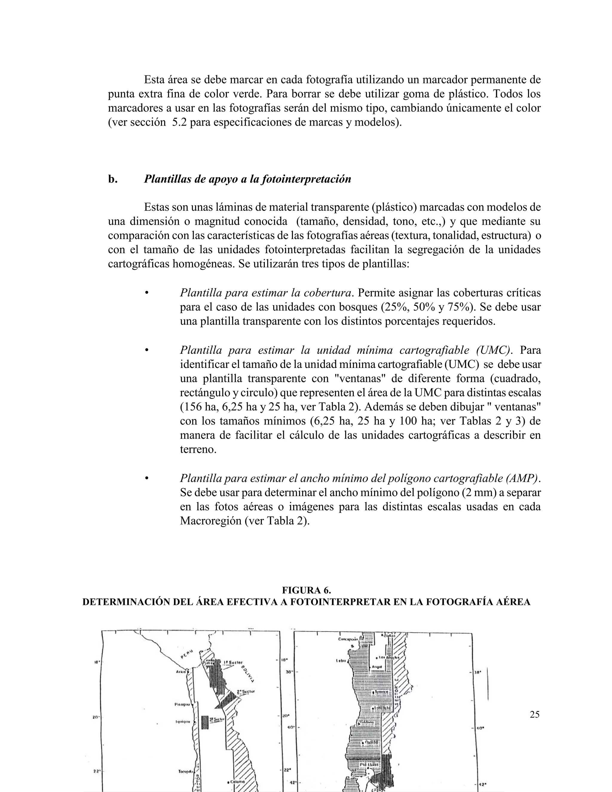 Esta área se debe marcar en cada fotografía utilizando un marcador permanente de
    punta extra fina de color verde. Para borrar se debe utilizar goma de plástico. Todos los
    marcadores a usar en las fotografías serán del mismo tipo, cambiando únicamente el color
    (ver sección 5.2 para especificaciones de marcas y modelos).



    b.     Plantillas de apoyo a la fotointerpretación

           Estas son unas láminas de material transparente (plástico) marcadas con modelos de
    una dimensión o magnitud conocida (tamaño, densidad, tono, etc.,) y que mediante su
    comparación con las características de las fotografías aéreas (textura, tonalidad, estructura) o
    con el tamaño de las unidades fotointerpretadas facilitan la segregación de la unidades
    cartográficas homogéneas. Se utilizarán tres tipos de plantillas:

                  Plantilla para estimar la cobertura. Permite asignar las coberturas críticas
                   para el caso de las unidades con bosques (25%, 50% y 75%). Se debe usar
                   una plantilla transparente con los distintos porcentajes requeridos.

                  Plantilla para estimar la unidad mínima cartografiable (UMC). Para
                   identificar el tamaño de la unidad mínima cartografiable (UMC) se debe usar
                   una plantilla transparente con "ventanas" de diferente forma (cuadrado,
                   rectángulo y circulo) que representen el área de la UMC para distintas escalas
                   (156 ha, 6,25 ha y 25 ha, ver Tabla 2). Además se deben dibujar " ventanas"
                   con los tamaños mínimos (6,25 ha, 25 ha y 100 ha; ver Tablas 2 y 3) de
                   manera de facilitar el cálculo de las unidades cartográficas a describir en
                   terreno.

                  Plantilla para estimar el ancho mínimo del polígono cartografiable (AMP).
                   Se debe usar para determinar el ancho mínimo del polígono (2 mm) a separar
                   en las fotos aéreas o imágenes para las distintas escalas usadas en cada
                   Macroregión (ver Tabla 2).




                                FIGURA 6.
DETERMINACIÓN DEL ÁREA EFECTIVA A FOTOINTERPRETAR EN LA FOTOGRAFÍA AÉREA




                                                                                                 25
 