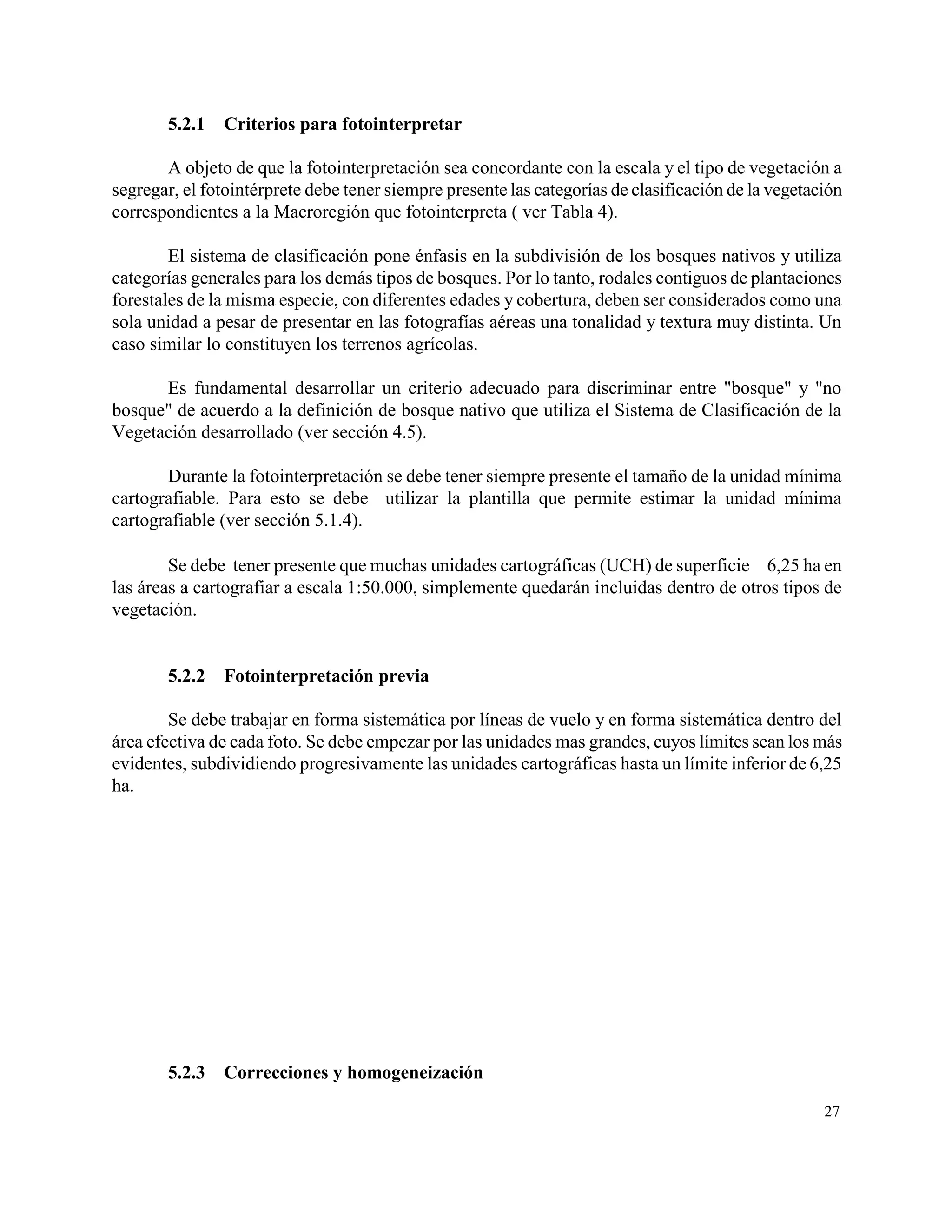 5.2.1   Criterios para fotointerpretar

       A objeto de que la fotointerpretación sea concordante con la escala y el tipo de vegetación a
segregar, el fotointérprete debe tener siempre presente las categorías de clasificación de la vegetación
correspondientes a la Macroregión que fotointerpreta ( ver Tabla 4).

        El sistema de clasificación pone énfasis en la subdivisión de los bosques nativos y utiliza
categorías generales para los demás tipos de bosques. Por lo tanto, rodales contiguos de plantaciones
forestales de la misma especie, con diferentes edades y cobertura, deben ser considerados como una
sola unidad a pesar de presentar en las fotografías aéreas una tonalidad y textura muy distinta. Un
caso similar lo constituyen los terrenos agrícolas.

      Es fundamental desarrollar un criterio adecuado para discriminar entre "bosque" y "no
bosque" de acuerdo a la definición de bosque nativo que utiliza el Sistema de Clasificación de la
Vegetación desarrollado (ver sección 4.5).

       Durante la fotointerpretación se debe tener siempre presente el tamaño de la unidad mínima
cartografiable. Para esto se debe utilizar la plantilla que permite estimar la unidad mínima
cartografiable (ver sección 5.1.4).

        Se debe tener presente que muchas unidades cartográficas (UCH) de superficie  6,25 ha en
las áreas a cartografiar a escala 1:50.000, simplemente quedarán incluidas dentro de otros tipos de
vegetación.


       5.2.2   Fotointerpretación previa

        Se debe trabajar en forma sistemática por líneas de vuelo y en forma sistemática dentro del
área efectiva de cada foto. Se debe empezar por las unidades mas grandes, cuyos límites sean los más
evidentes, subdividiendo progresivamente las unidades cartográficas hasta un límite inferior de 6,25
ha.




       5.2.3   Correcciones y homogeneización

                                                                                                     27
 