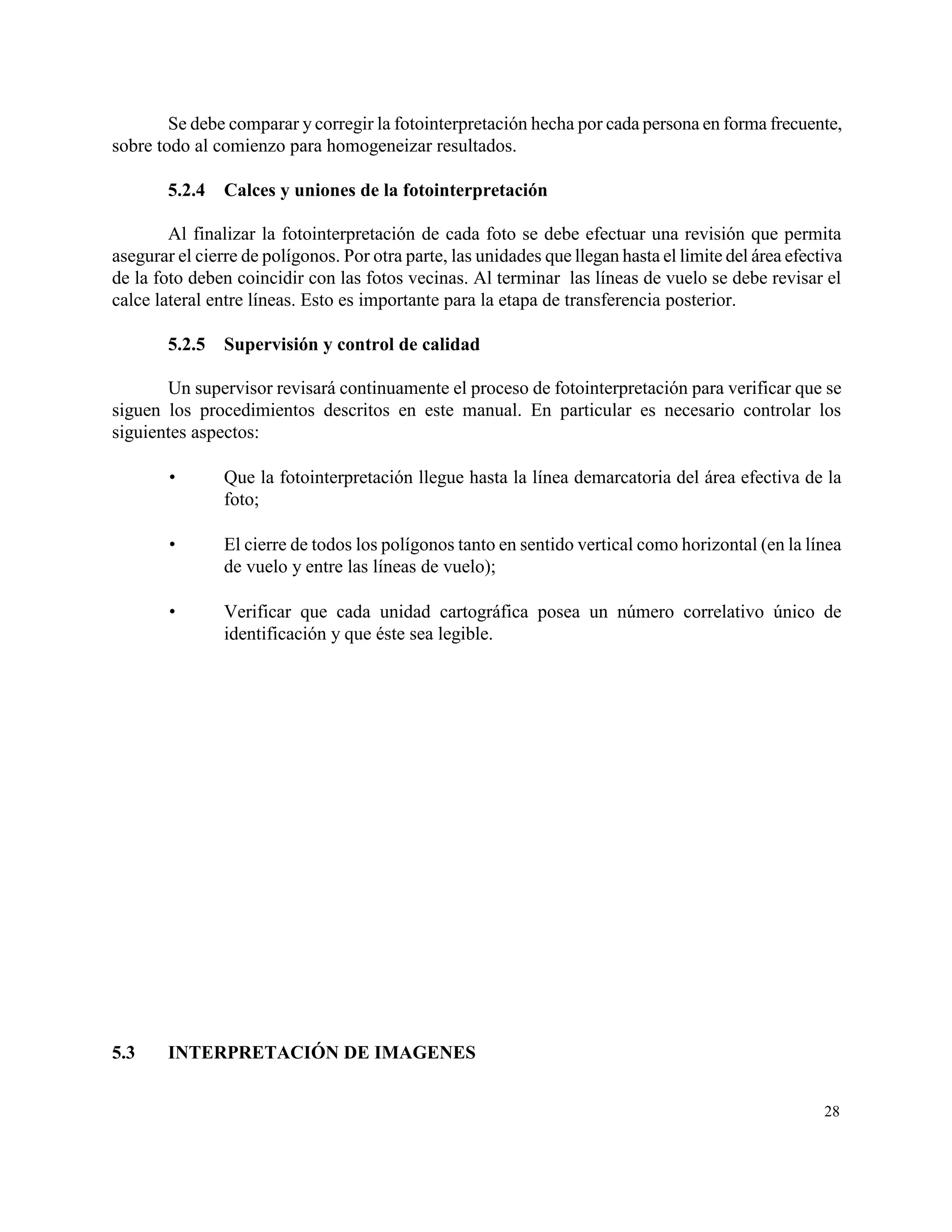 Se debe comparar y corregir la fotointerpretación hecha por cada persona en forma frecuente,
sobre todo al comienzo para homogeneizar resultados.

        5.2.4   Calces y uniones de la fotointerpretación

        Al finalizar la fotointerpretación de cada foto se debe efectuar una revisión que permita
asegurar el cierre de polígonos. Por otra parte, las unidades que llegan hasta el limite del área efectiva
de la foto deben coincidir con las fotos vecinas. Al terminar las líneas de vuelo se debe revisar el
calce lateral entre líneas. Esto es importante para la etapa de transferencia posterior.

        5.2.5   Supervisión y control de calidad

       Un supervisor revisará continuamente el proceso de fotointerpretación para verificar que se
siguen los procedimientos descritos en este manual. En particular es necesario controlar los
siguientes aspectos:

               Que la fotointerpretación llegue hasta la línea demarcatoria del área efectiva de la
                foto;

               El cierre de todos los polígonos tanto en sentido vertical como horizontal (en la línea
                de vuelo y entre las líneas de vuelo);

               Verificar que cada unidad cartográfica posea un número correlativo único de
                identificación y que éste sea legible.




5.3     INTERPRETACIÓN DE IMAGENES


                                                                                                       28
 