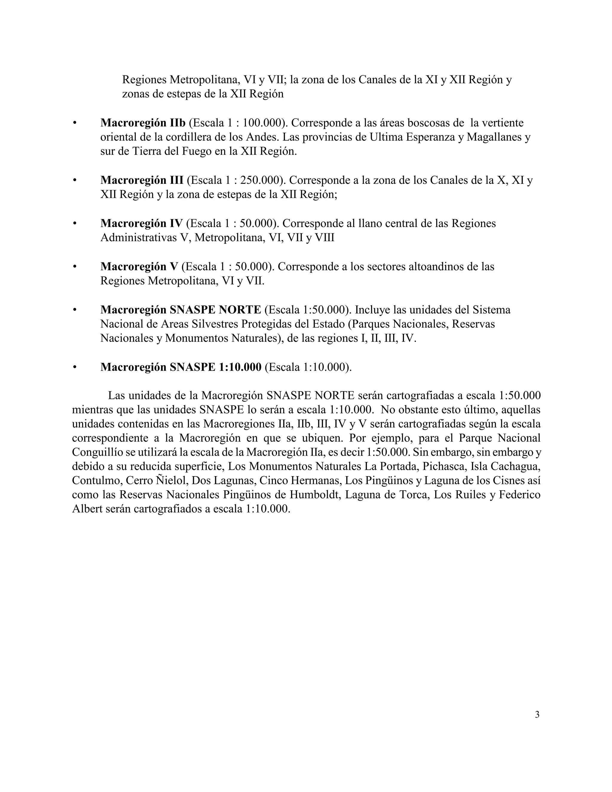 Regiones Metropolitana, VI y VII; la zona de los Canales de la XI y XII Región y
          zonas de estepas de la XII Región

     Macroregión IIb (Escala 1 : 100.000). Corresponde a las áreas boscosas de la vertiente
      oriental de la cordillera de los Andes. Las provincias de Ultima Esperanza y Magallanes y
      sur de Tierra del Fuego en la XII Región.

     Macroregión III (Escala 1 : 250.000). Corresponde a la zona de los Canales de la X, XI y
      XII Región y la zona de estepas de la XII Región;

     Macroregión IV (Escala 1 : 50.000). Corresponde al llano central de las Regiones
      Administrativas V, Metropolitana, VI, VII y VIII

     Macroregión V (Escala 1 : 50.000). Corresponde a los sectores altoandinos de las
      Regiones Metropolitana, VI y VII.

     Macroregión SNASPE NORTE (Escala 1:50.000). Incluye las unidades del Sistema
      Nacional de Areas Silvestres Protegidas del Estado (Parques Nacionales, Reservas
      Nacionales y Monumentos Naturales), de las regiones I, II, III, IV.

     Macroregión SNASPE 1:10.000 (Escala 1:10.000).

        Las unidades de la Macroregión SNASPE NORTE serán cartografiadas a escala 1:50.000
mientras que las unidades SNASPE lo serán a escala 1:10.000. No obstante esto último, aquellas
unidades contenidas en las Macroregiones IIa, IIb, III, IV y V serán cartografiadas según la escala
correspondiente a la Macroregión en que se ubiquen. Por ejemplo, para el Parque Nacional
Conguillío se utilizará la escala de la Macroregión IIa, es decir 1:50.000. Sin embargo, sin embargo y
debido a su reducida superficie, Los Monumentos Naturales La Portada, Pichasca, Isla Cachagua,
Contulmo, Cerro Ñielol, Dos Lagunas, Cinco Hermanas, Los Pingüinos y Laguna de los Cisnes así
como las Reservas Nacionales Pingüinos de Humboldt, Laguna de Torca, Los Ruiles y Federico
Albert serán cartografiados a escala 1:10.000.




                                                                                                    3
 
