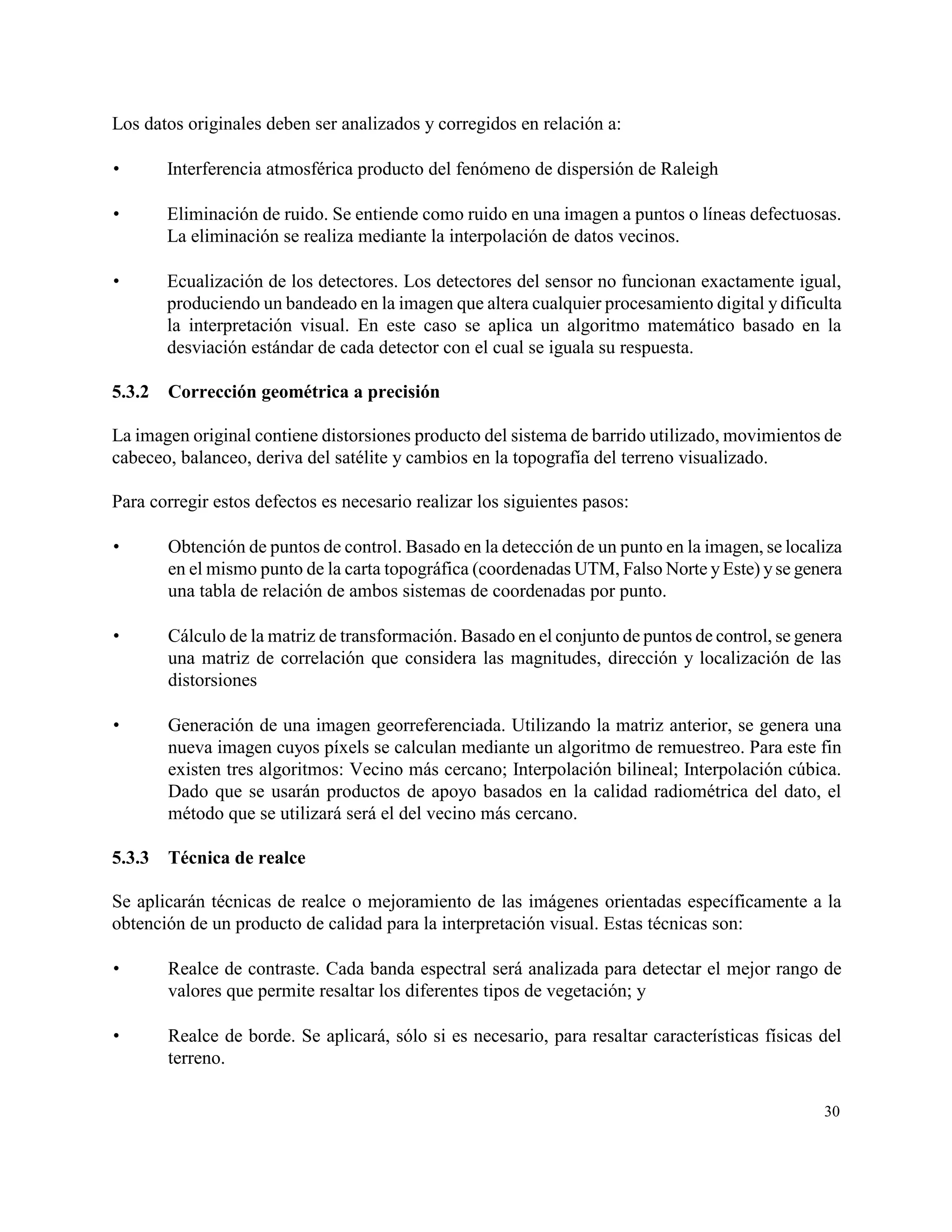 Los datos originales deben ser analizados y corregidos en relación a:

       Interferencia atmosférica producto del fenómeno de dispersión de Raleigh

       Eliminación de ruido. Se entiende como ruido en una imagen a puntos o líneas defectuosas.
        La eliminación se realiza mediante la interpolación de datos vecinos.

       Ecualización de los detectores. Los detectores del sensor no funcionan exactamente igual,
        produciendo un bandeado en la imagen que altera cualquier procesamiento digital y dificulta
        la interpretación visual. En este caso se aplica un algoritmo matemático basado en la
        desviación estándar de cada detector con el cual se iguala su respuesta.

5.3.2   Corrección geométrica a precisión

La imagen original contiene distorsiones producto del sistema de barrido utilizado, movimientos de
cabeceo, balanceo, deriva del satélite y cambios en la topografía del terreno visualizado.

Para corregir estos defectos es necesario realizar los siguientes pasos:

       Obtención de puntos de control. Basado en la detección de un punto en la imagen, se localiza
        en el mismo punto de la carta topográfica (coordenadas UTM, Falso Norte y Este) y se genera
        una tabla de relación de ambos sistemas de coordenadas por punto.

       Cálculo de la matriz de transformación. Basado en el conjunto de puntos de control, se genera
        una matriz de correlación que considera las magnitudes, dirección y localización de las
        distorsiones

       Generación de una imagen georreferenciada. Utilizando la matriz anterior, se genera una
        nueva imagen cuyos píxels se calculan mediante un algoritmo de remuestreo. Para este fin
        existen tres algoritmos: Vecino más cercano; Interpolación bilineal; Interpolación cúbica.
        Dado que se usarán productos de apoyo basados en la calidad radiométrica del dato, el
        método que se utilizará será el del vecino más cercano.

5.3.3   Técnica de realce

Se aplicarán técnicas de realce o mejoramiento de las imágenes orientadas específicamente a la
obtención de un producto de calidad para la interpretación visual. Estas técnicas son:

       Realce de contraste. Cada banda espectral será analizada para detectar el mejor rango de
        valores que permite resaltar los diferentes tipos de vegetación; y

       Realce de borde. Se aplicará, sólo si es necesario, para resaltar características físicas del
        terreno.

                                                                                                  30
 