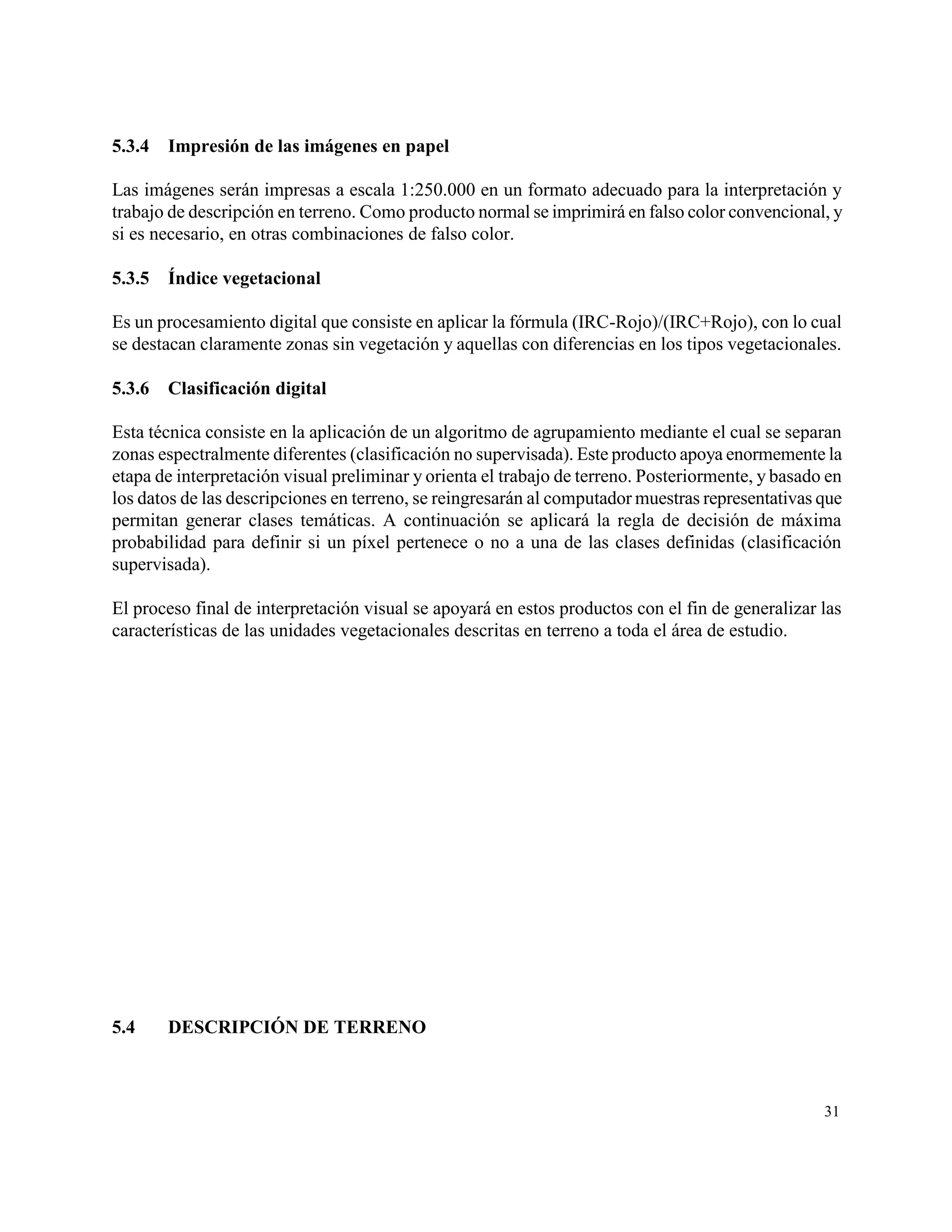 5.3.4   Impresión de las imágenes en papel

Las imágenes serán impresas a escala 1:250.000 en un formato adecuado para la interpretación y
trabajo de descripción en terreno. Como producto normal se imprimirá en falso color convencional, y
si es necesario, en otras combinaciones de falso color.

5.3.5   Índice vegetacional

Es un procesamiento digital que consiste en aplicar la fórmula (IRC-Rojo)/(IRC+Rojo), con lo cual
se destacan claramente zonas sin vegetación y aquellas con diferencias en los tipos vegetacionales.

5.3.6   Clasificación digital

Esta técnica consiste en la aplicación de un algoritmo de agrupamiento mediante el cual se separan
zonas espectralmente diferentes (clasificación no supervisada). Este producto apoya enormemente la
etapa de interpretación visual preliminar y orienta el trabajo de terreno. Posteriormente, y basado en
los datos de las descripciones en terreno, se reingresarán al computador muestras representativas que
permitan generar clases temáticas. A continuación se aplicará la regla de decisión de máxima
probabilidad para definir si un píxel pertenece o no a una de las clases definidas (clasificación
supervisada).

El proceso final de interpretación visual se apoyará en estos productos con el fin de generalizar las
características de las unidades vegetacionales descritas en terreno a toda el área de estudio.




5.4     DESCRIPCIÓN DE TERRENO



                                                                                                   31
 
