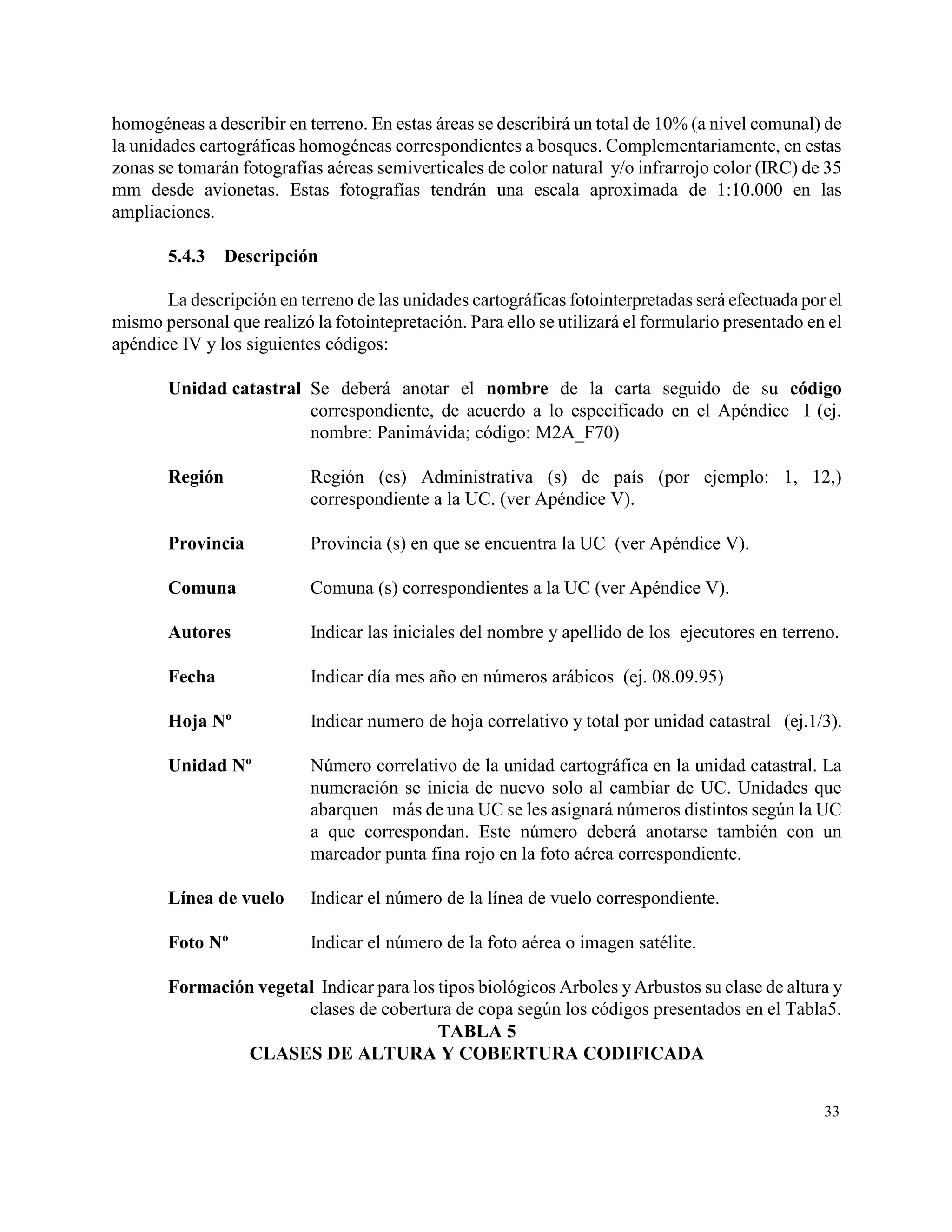 homogéneas a describir en terreno. En estas áreas se describirá un total de 10% (a nivel comunal) de
la unidades cartográficas homogéneas correspondientes a bosques. Complementariamente, en estas
zonas se tomarán fotografías aéreas semiverticales de color natural y/o infrarrojo color (IRC) de 35
mm desde avionetas. Estas fotografías tendrán una escala aproximada de 1:10.000 en las
ampliaciones.

       5.4.3    Descripción

       La descripción en terreno de las unidades cartográficas fotointerpretadas será efectuada por el
mismo personal que realizó la fotointepretación. Para ello se utilizará el formulario presentado en el
apéndice IV y los siguientes códigos:

       Unidad catastral Se deberá anotar el nombre de la carta seguido de su código
                        correspondiente, de acuerdo a lo especificado en el Apéndice I (ej.
                        nombre: Panimávida; código: M2A_F70)

       Región              Región (es) Administrativa (s) de país (por ejemplo: 1, 12,)
                           correspondiente a la UC. (ver Apéndice V).

       Provincia           Provincia (s) en que se encuentra la UC (ver Apéndice V).

       Comuna              Comuna (s) correspondientes a la UC (ver Apéndice V).

       Autores             Indicar las iniciales del nombre y apellido de los ejecutores en terreno.

       Fecha               Indicar día mes año en números arábicos (ej. 08.09.95)

       Hoja Nº             Indicar numero de hoja correlativo y total por unidad catastral (ej.1/3).

       Unidad Nº           Número correlativo de la unidad cartográfica en la unidad catastral. La
                           numeración se inicia de nuevo solo al cambiar de UC. Unidades que
                           abarquen más de una UC se les asignará números distintos según la UC
                           a que correspondan. Este número deberá anotarse también con un
                           marcador punta fina rojo en la foto aérea correspondiente.

       Línea de vuelo      Indicar el número de la línea de vuelo correspondiente.

       Foto Nº             Indicar el número de la foto aérea o imagen satélite.

       Formación vegetal Indicar para los tipos biológicos Arboles y Arbustos su clase de altura y
                       clases de cobertura de copa según los códigos presentados en el Tabla5.
                                          TABLA 5
                CLASES DE ALTURA Y COBERTURA CODIFICADA


                                                                                                   33
 