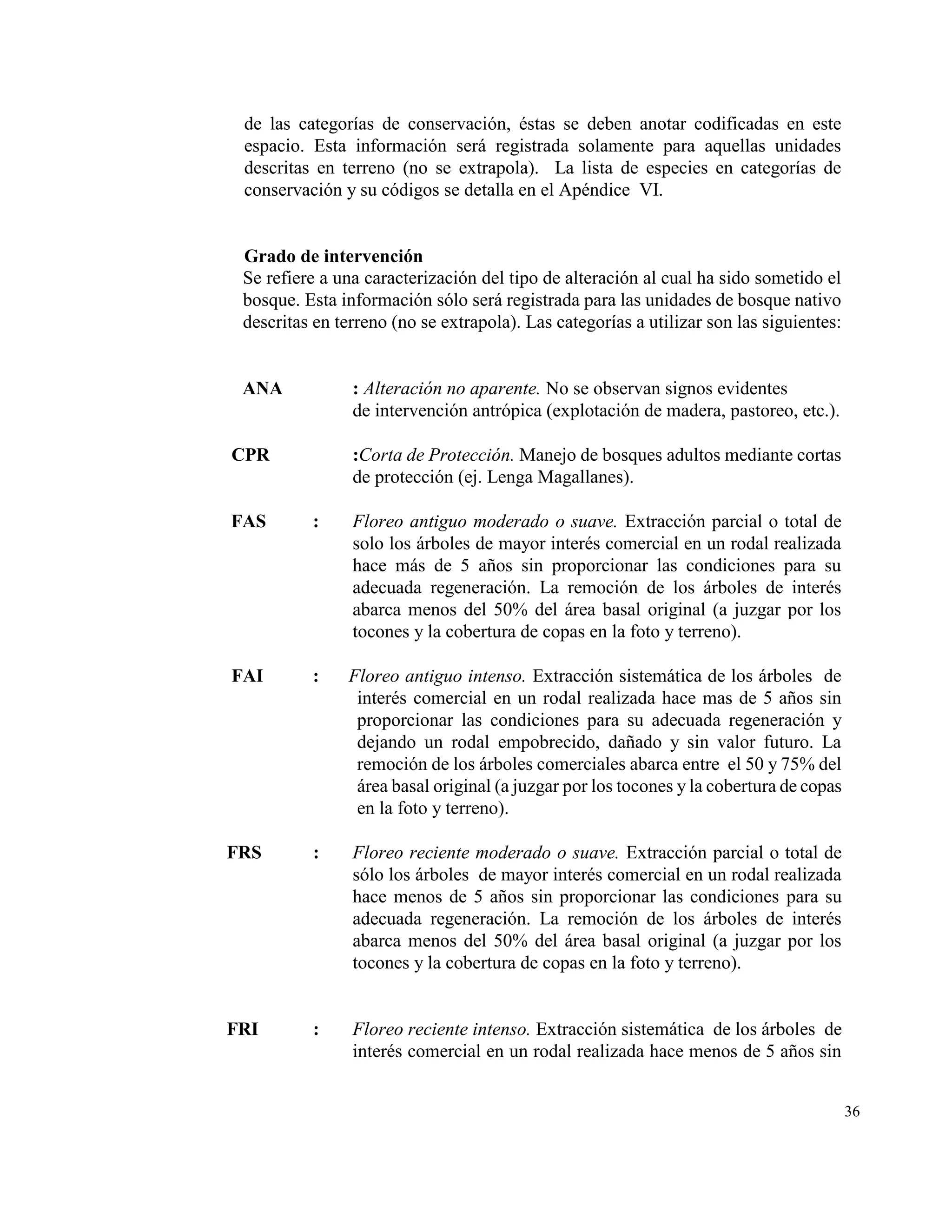 de las categorías de conservación, éstas se deben anotar codificadas en este
 espacio. Esta información será registrada solamente para aquellas unidades
 descritas en terreno (no se extrapola). La lista de especies en categorías de
 conservación y su códigos se detalla en el Apéndice VI.


 Grado de intervención
 Se refiere a una caracterización del tipo de alteración al cual ha sido sometido el
 bosque. Esta información sólo será registrada para las unidades de bosque nativo
 descritas en terreno (no se extrapola). Las categorías a utilizar son las siguientes:


 ANA            : Alteración no aparente. No se observan signos evidentes
                de intervención antrópica (explotación de madera, pastoreo, etc.).

CPR             :Corta de Protección. Manejo de bosques adultos mediante cortas
                de protección (ej. Lenga Magallanes).

FAS       :     Floreo antiguo moderado o suave. Extracción parcial o total de
                solo los árboles de mayor interés comercial en un rodal realizada
                hace más de 5 años sin proporcionar las condiciones para su
                adecuada regeneración. La remoción de los árboles de interés
                abarca menos del 50% del área basal original (a juzgar por los
                tocones y la cobertura de copas en la foto y terreno).

FAI       :     Floreo antiguo intenso. Extracción sistemática de los árboles de
                 interés comercial en un rodal realizada hace mas de 5 años sin
                 proporcionar las condiciones para su adecuada regeneración y
                 dejando un rodal empobrecido, dañado y sin valor futuro. La
                 remoción de los árboles comerciales abarca entre el 50 y 75% del
                 área basal original (a juzgar por los tocones y la cobertura de copas
                 en la foto y terreno).

FRS       :     Floreo reciente moderado o suave. Extracción parcial o total de
                sólo los árboles de mayor interés comercial en un rodal realizada
                hace menos de 5 años sin proporcionar las condiciones para su
                adecuada regeneración. La remoción de los árboles de interés
                abarca menos del 50% del área basal original (a juzgar por los
                tocones y la cobertura de copas en la foto y terreno).


FRI       :     Floreo reciente intenso. Extracción sistemática de los árboles de
                interés comercial en un rodal realizada hace menos de 5 años sin


                                                                                         36
 
