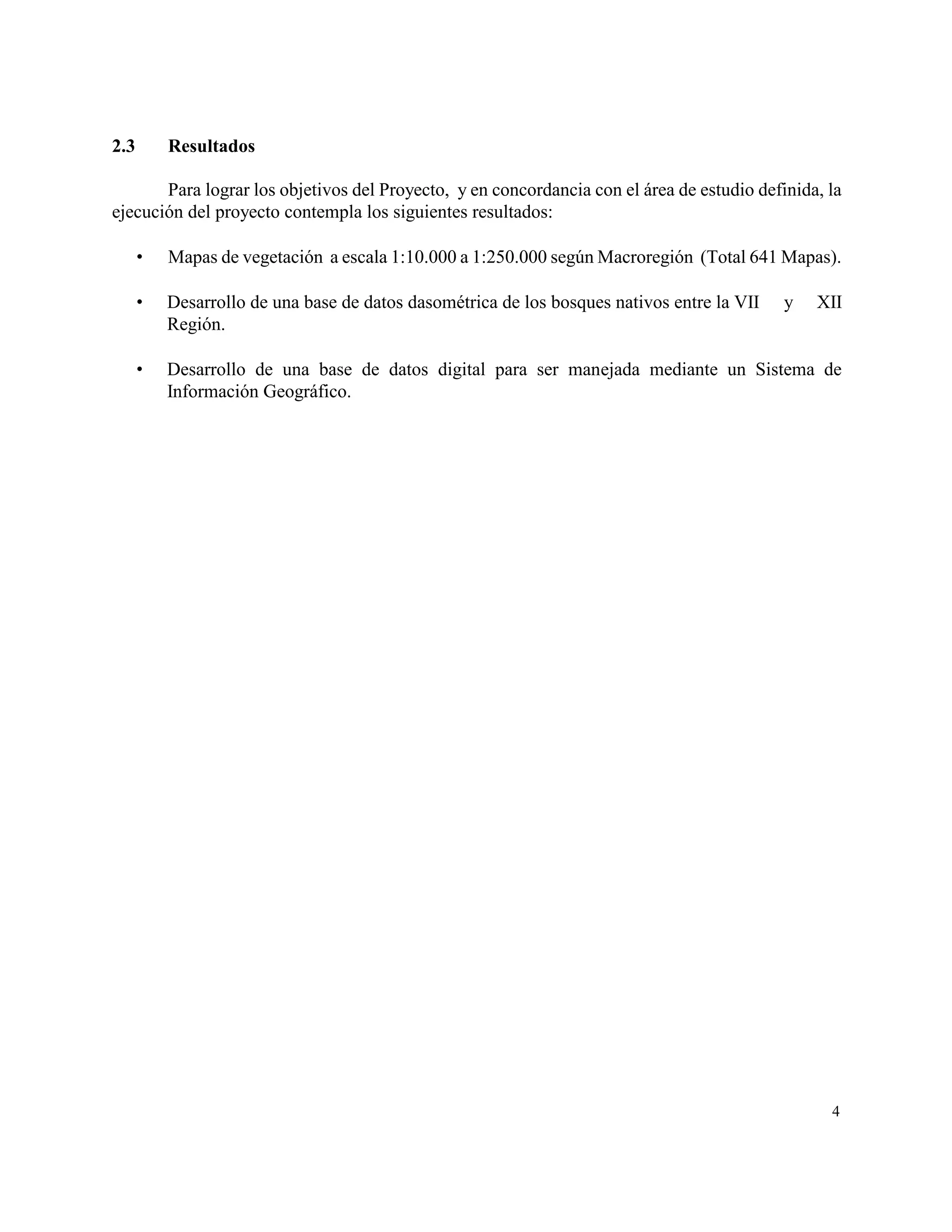 2.3       Resultados

       Para lograr los objetivos del Proyecto, y en concordancia con el área de estudio definida, la
ejecución del proyecto contempla los siguientes resultados:

         Mapas de vegetación a escala 1:10.000 a 1:250.000 según Macroregión (Total 641 Mapas).

         Desarrollo de una base de datos dasométrica de los bosques nativos entre la VII   y   XII
          Región.

         Desarrollo de una base de datos digital para ser manejada mediante un Sistema de
          Información Geográfico.




                                                                                                  4
 