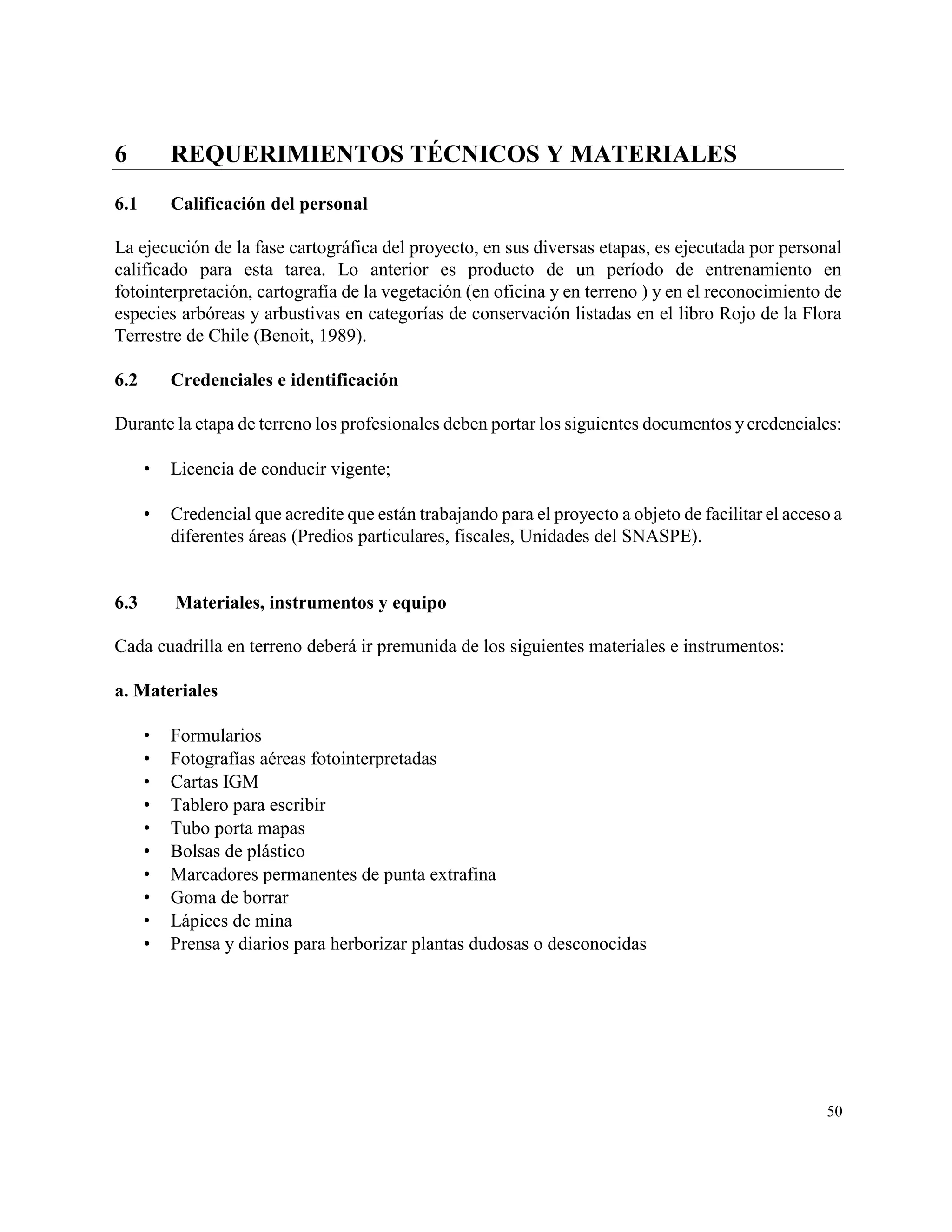 6         REQUERIMIENTOS TÉCNICOS Y MATERIALES
6.1       Calificación del personal

La ejecución de la fase cartográfica del proyecto, en sus diversas etapas, es ejecutada por personal
calificado para esta tarea. Lo anterior es producto de un período de entrenamiento en
fotointerpretación, cartografía de la vegetación (en oficina y en terreno ) y en el reconocimiento de
especies arbóreas y arbustivas en categorías de conservación listadas en el libro Rojo de la Flora
Terrestre de Chile (Benoit, 1989).

6.2       Credenciales e identificación

Durante la etapa de terreno los profesionales deben portar los siguientes documentos y credenciales:

         Licencia de conducir vigente;

         Credencial que acredite que están trabajando para el proyecto a objeto de facilitar el acceso a
          diferentes áreas (Predios particulares, fiscales, Unidades del SNASPE).


6.3       Materiales, instrumentos y equipo

Cada cuadrilla en terreno deberá ir premunida de los siguientes materiales e instrumentos:

a. Materiales

         Formularios
         Fotografías aéreas fotointerpretadas
         Cartas IGM
         Tablero para escribir
         Tubo porta mapas
         Bolsas de plástico
         Marcadores permanentes de punta extrafina
         Goma de borrar
         Lápices de mina
         Prensa y diarios para herborizar plantas dudosas o desconocidas




                                                                                                      50
 