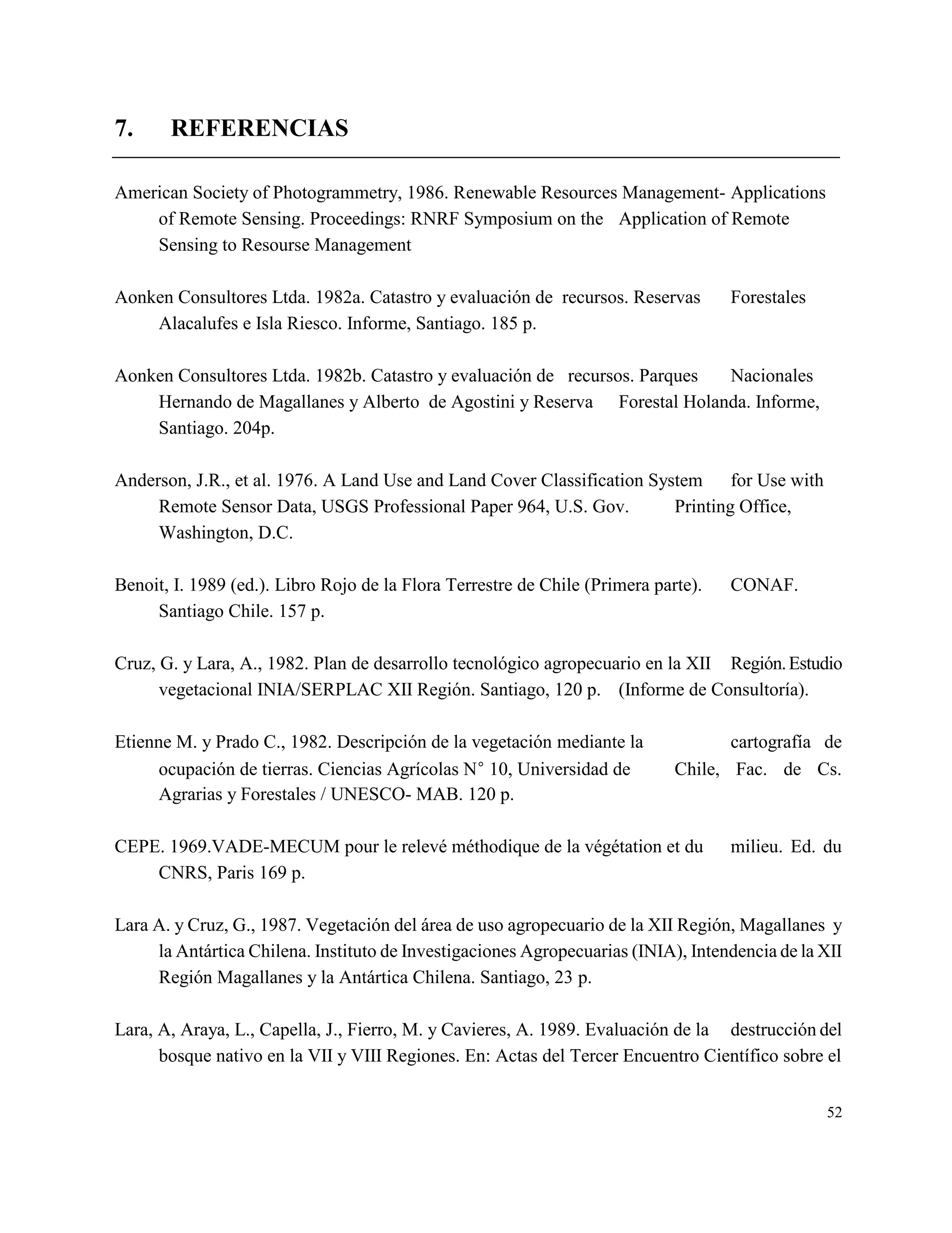 7.     REFERENCIAS

American Society of Photogrammetry, 1986. Renewable Resources Management- Applications
    of Remote Sensing. Proceedings: RNRF Symposium on the Application of Remote
    Sensing to Resourse Management

Aonken Consultores Ltda. 1982a. Catastro y evaluación de recursos. Reservas         Forestales
    Alacalufes e Isla Riesco. Informe, Santiago. 185 p.

Aonken Consultores Ltda. 1982b. Catastro y evaluación de recursos. Parques Nacionales
    Hernando de Magallanes y Alberto de Agostini y Reserva Forestal Holanda. Informe,
    Santiago. 204p.

Anderson, J.R., et al. 1976. A Land Use and Land Cover Classification System for Use with
     Remote Sensor Data, USGS Professional Paper 964, U.S. Gov.          Printing Office,
     Washington, D.C.

Benoit, I. 1989 (ed.). Libro Rojo de la Flora Terrestre de Chile (Primera parte).   CONAF.
     Santiago Chile. 157 p.

Cruz, G. y Lara, A., 1982. Plan de desarrollo tecnológico agropecuario en la XII Región. Estudio
      vegetacional INIA/SERPLAC XII Región. Santiago, 120 p. (Informe de Consultoría).

Etienne M. y Prado C., 1982. Descripción de la vegetación mediante la               cartografía de
      ocupación de tierras. Ciencias Agrícolas N 10, Universidad de         Chile, Fac. de Cs.
      Agrarias y Forestales / UNESCO- MAB. 120 p.

CEPE. 1969.VADE-MECUM pour le relevé méthodique de la végétation et du              milieu. Ed. du
    CNRS, Paris 169 p.

Lara A. y Cruz, G., 1987. Vegetación del área de uso agropecuario de la XII Región, Magallanes y
     la Antártica Chilena. Instituto de Investigaciones Agropecuarias (INIA), Intendencia de la XII
     Región Magallanes y la Antártica Chilena. Santiago, 23 p.

Lara, A, Araya, L., Capella, J., Fierro, M. y Cavieres, A. 1989. Evaluación de la destrucción del
      bosque nativo en la VII y VIII Regiones. En: Actas del Tercer Encuentro Científico sobre el

                                                                                                 52
 