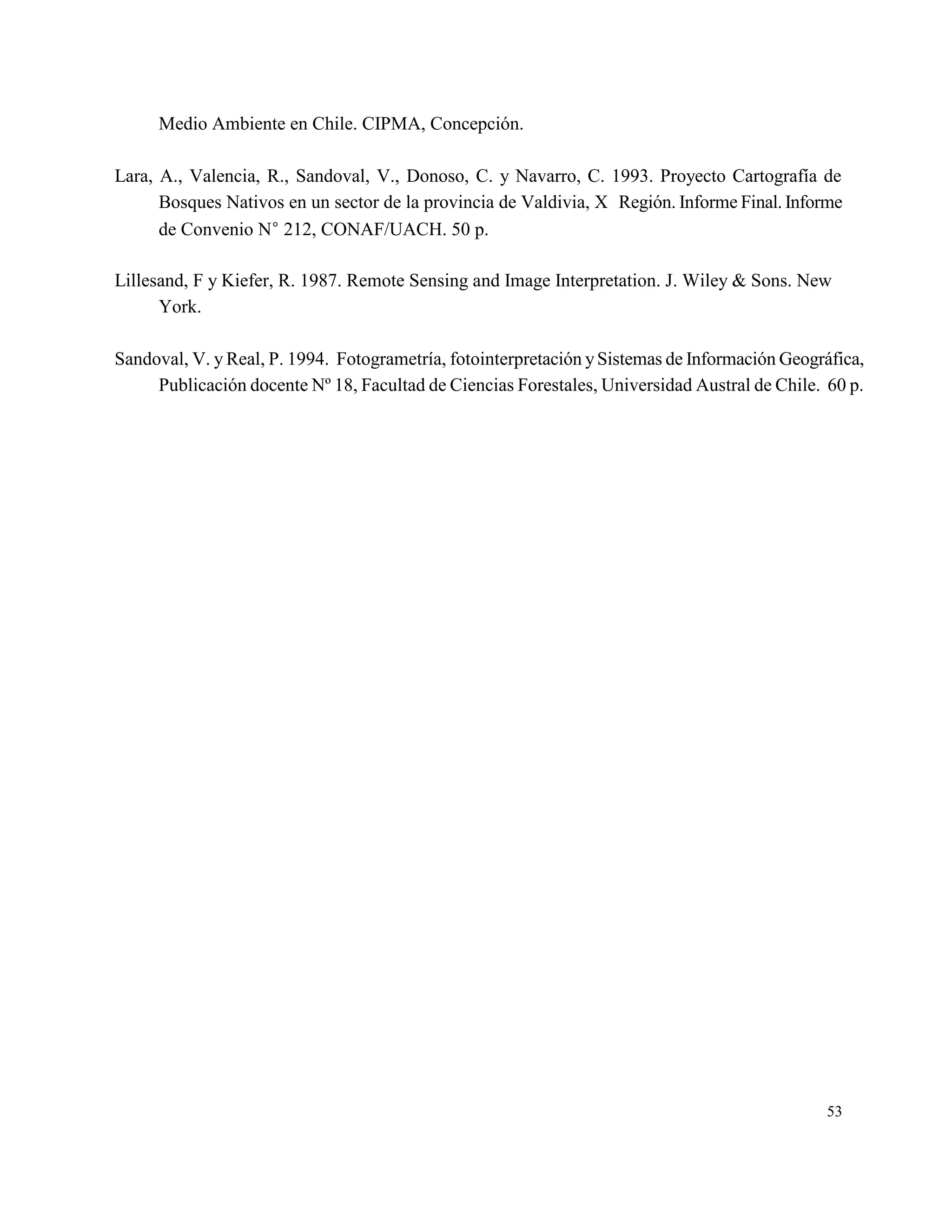 Medio Ambiente en Chile. CIPMA, Concepción.

Lara, A., Valencia, R., Sandoval, V., Donoso, C. y Navarro, C. 1993. Proyecto Cartografía de
      Bosques Nativos en un sector de la provincia de Valdivia, X Región. Informe Final. Informe
      de Convenio N 212, CONAF/UACH. 50 p.

Lillesand, F y Kiefer, R. 1987. Remote Sensing and Image Interpretation. J. Wiley & Sons. New
      York.

Sandoval, V. y Real, P. 1994. Fotogrametría, fotointerpretación y Sistemas de Información Geográfica,
     Publicación docente Nº 18, Facultad de Ciencias Forestales, Universidad Austral de Chile. 60 p.




                                                                                               53
 