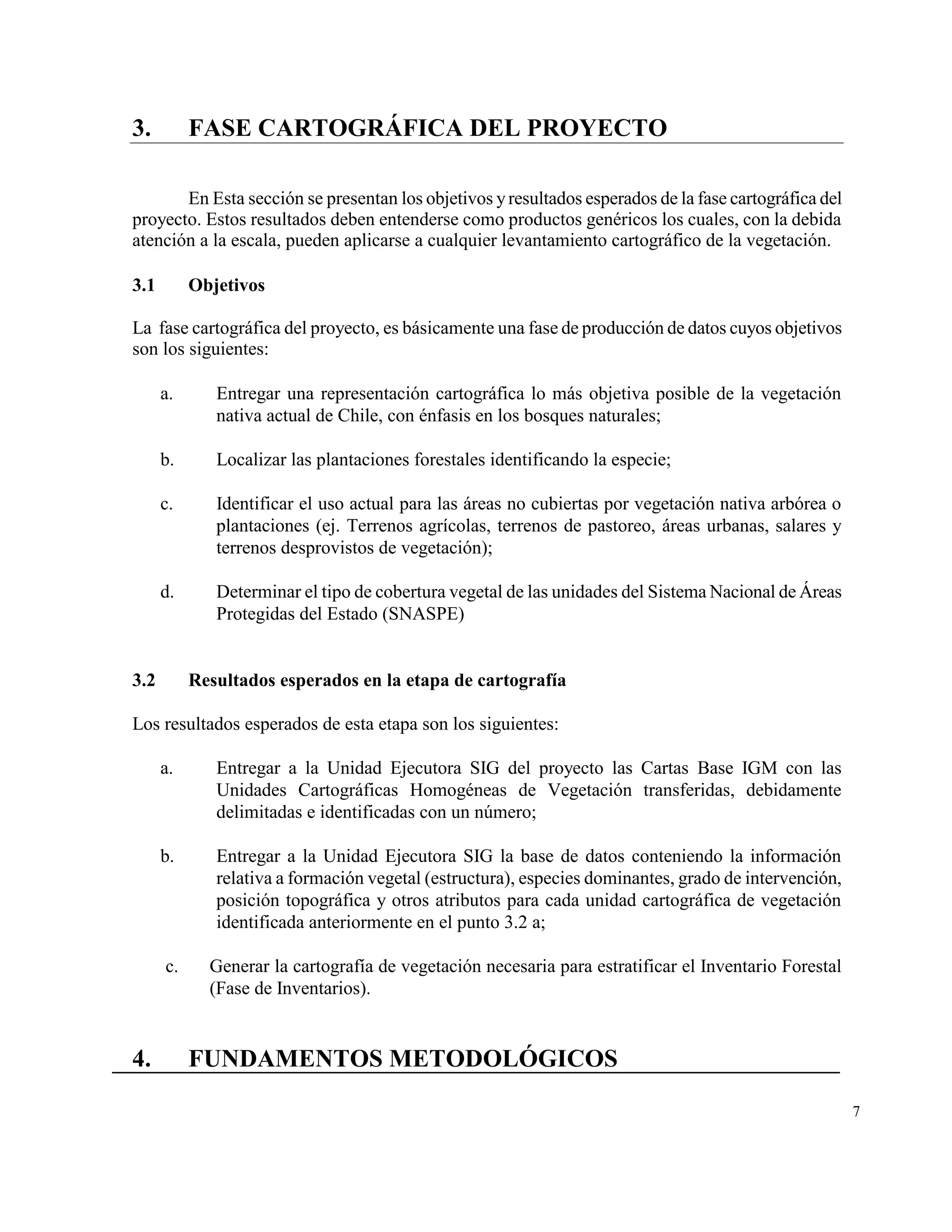3.         FASE CARTOGRÁFICA DEL PROYECTO

       En Esta sección se presentan los objetivos y resultados esperados de la fase cartográfica del
proyecto. Estos resultados deben entenderse como productos genéricos los cuales, con la debida
atención a la escala, pueden aplicarse a cualquier levantamiento cartográfico de la vegetación.

3.1        Objetivos

La fase cartográfica del proyecto, es básicamente una fase de producción de datos cuyos objetivos
son los siguientes:

      a.      Entregar una representación cartográfica lo más objetiva posible de la vegetación
              nativa actual de Chile, con énfasis en los bosques naturales;

      b.      Localizar las plantaciones forestales identificando la especie;

      c.      Identificar el uso actual para las áreas no cubiertas por vegetación nativa arbórea o
              plantaciones (ej. Terrenos agrícolas, terrenos de pastoreo, áreas urbanas, salares y
              terrenos desprovistos de vegetación);

      d.      Determinar el tipo de cobertura vegetal de las unidades del Sistema Nacional de Áreas
              Protegidas del Estado (SNASPE)


3.2        Resultados esperados en la etapa de cartografía

Los resultados esperados de esta etapa son los siguientes:

      a.      Entregar a la Unidad Ejecutora SIG del proyecto las Cartas Base IGM con las
              Unidades Cartográficas Homogéneas de Vegetación transferidas, debidamente
              delimitadas e identificadas con un número;

      b.      Entregar a la Unidad Ejecutora SIG la base de datos conteniendo la información
              relativa a formación vegetal (estructura), especies dominantes, grado de intervención,
              posición topográfica y otros atributos para cada unidad cartográfica de vegetación
              identificada anteriormente en el punto 3.2 a;

      c.     Generar la cartografía de vegetación necesaria para estratificar el Inventario Forestal
             (Fase de Inventarios).


4.         FUNDAMENTOS METODOLÓGICOS

                                                                                                       7
 