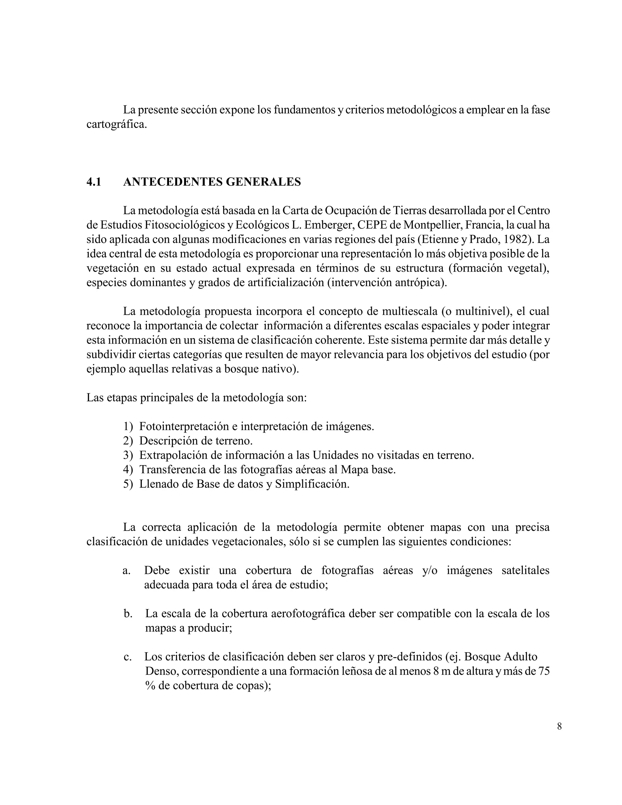 La presente sección expone los fundamentos y criterios metodológicos a emplear en la fase
cartográfica.



4.1    ANTECEDENTES GENERALES

        La metodología está basada en la Carta de Ocupación de Tierras desarrollada por el Centro
de Estudios Fitosociológicos y Ecológicos L. Emberger, CEPE de Montpellier, Francia, la cual ha
sido aplicada con algunas modificaciones en varias regiones del país (Etienne y Prado, 1982). La
idea central de esta metodología es proporcionar una representación lo más objetiva posible de la
vegetación en su estado actual expresada en términos de su estructura (formación vegetal),
especies dominantes y grados de artificialización (intervención antrópica).

        La metodología propuesta incorpora el concepto de multiescala (o multinivel), el cual
reconoce la importancia de colectar información a diferentes escalas espaciales y poder integrar
esta información en un sistema de clasificación coherente. Este sistema permite dar más detalle y
subdividir ciertas categorías que resulten de mayor relevancia para los objetivos del estudio (por
ejemplo aquellas relativas a bosque nativo).

Las etapas principales de la metodología son:

       1)   Fotointerpretación e interpretación de imágenes.
       2)   Descripción de terreno.
       3)   Extrapolación de información a las Unidades no visitadas en terreno.
       4)   Transferencia de las fotografías aéreas al Mapa base.
       5)   Llenado de Base de datos y Simplificación.


        La correcta aplicación de la metodología permite obtener mapas con una precisa
clasificación de unidades vegetacionales, sólo si se cumplen las siguientes condiciones:

       a.   Debe existir una cobertura de fotografías aéreas y/o imágenes satelitales
            adecuada para toda el área de estudio;

       b.    La escala de la cobertura aerofotográfica deber ser compatible con la escala de los
             mapas a producir;

       c. Los criterios de clasificación deben ser claros y pre-definidos (ej. Bosque Adulto
          Denso, correspondiente a una formación leñosa de al menos 8 m de altura y más de 75
          % de cobertura de copas);


                                                                                                     8
 