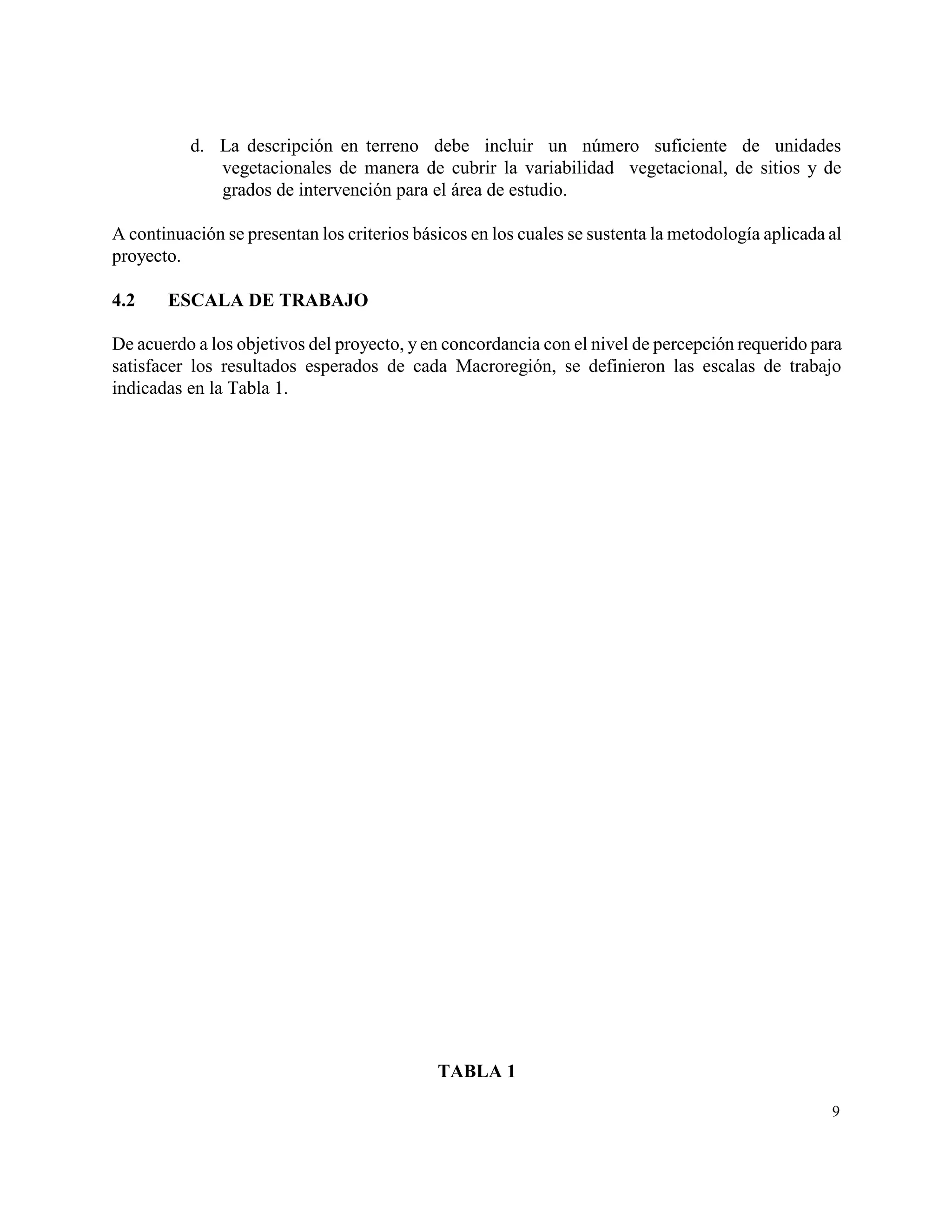 d. La descripción en terreno debe incluir un número suficiente de unidades
             vegetacionales de manera de cubrir la variabilidad vegetacional, de sitios y de
             grados de intervención para el área de estudio.

A continuación se presentan los criterios básicos en los cuales se sustenta la metodología aplicada al
proyecto.

4.2    ESCALA DE TRABAJO

De acuerdo a los objetivos del proyecto, y en concordancia con el nivel de percepción requerido para
satisfacer los resultados esperados de cada Macroregión, se definieron las escalas de trabajo
indicadas en la Tabla 1.




                                             TABLA 1

                                                                                                    9
 