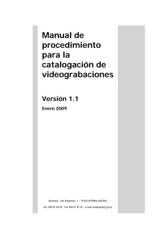Manual de
procedimiento
para la
catalogación de
videograbaciones
Versión 1.1
Enero 2009
Donostia - San Sebastian, 1 – 01010 VITORIA-GASTEIZ
tef. 945 01 94 70 – Fax 945 01 95 34 – e-mail ondarea@ej-gv.es
 