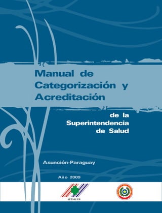 Manual
de
Categorización
y
Acreditación
de
la
Superintendencia
de
Salud
Nombre y firma del responsable
Manual de Categorización y Acreditación
Manual de
Categorización y
Acreditación
de la
Superintendencia
de Salud
Año 2009
Asunción-Paraguay
 