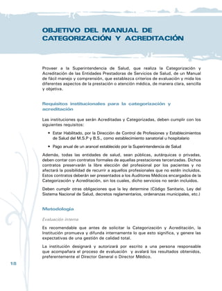 19
Manual
de
Categorización
y
Acreditación
de
la
Superintendencia
de
Salud
Manual de Categorización y Acreditación
Se organizará un grupo evaluador interno, compuesto al menos por un
representante de cada servicio o unidad. Se efectuará una evaluación orientada
por este manual, si con ella se constataran falencias, las mismas serán subsanadas
asignando personal y recursos.
Evaluación externa
Una vez terminado este proceso se solicita la evaluación externa, que será
conducida por los auditores designados por la Superintendencia de Salud, quienes
tendrán la tarea de verificar, evaluar y registrar in situ la veracidad de los datos
aportados por la institución, a través de la aplicación del manual.
Concluidalaevaluación,seelaboraelinformefinal,explicitandolasrecomendaciones
si las hubiere y se expide el certificado con su nivel de complejidad alcanzado,
con vigencia de 2 años a partir de la fecha de expedición.
Toda la información obtenida en el proceso es archivada en el banco de datos de
la Superintendencia de Salud, garantizándose su confidencialidad. El resultado
del nivel de complejidad alcanzado para la categorización será de público
conocimiento.
Sistema de cálculo
Categorización
Los estándares mínimos obligatorios son aquellos requisitos que deben cumplir las
entidades de salud, sin los cuales no podrían brindar una atención médica con un
mínimo de eficiencia y seguridad.
El establecimiento será categorizado en el nivel 1 de complejidad de la red
hospitalaria, si cumple con el 85% o más de los requisitos del nivel 1.
El establecimiento será categorizado en el nivel 2 de complejidad de la red hospitalaria,
si cumple con el 100% del nivel 1 y el 85% o más de los requisitos del nivel 2.
El establecimiento será categorizado en el nivel 3 de complejidad de la red
hospitalaria, si cumple con el 100% de los requisitos de los niveles 1 y 2, y el
85% o más de los requisitos del nivel 3.
En el caso de que la institución tenga un déficit mínimo ( 5% del puntaje para
llegar al requerido), se estudiará la importancia de los requisitos faltantes con
el equipo de Servicios de Salud, que priorizará aquellos que son más relevantes
para una buena atención.
Dicha categorización tiene una vigencia de 2 años. Al cabo de 2 años, los
porcentajes requeridos para la categorización serán del 100%.
 