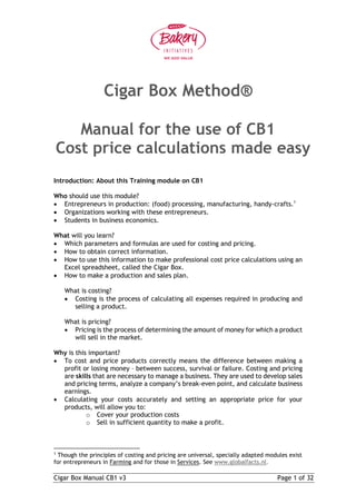 Cigar Box Manual CB1 v3 Page 1 of 32
Cigar Box Method®
Manual for the use of CB1
Cost price calculations made easy
Introduction: About this Training module on CB1
Who should use this module?
 Entrepreneurs in production: (food) processing, manufacturing, handy-crafts.1
 Organizations working with these entrepreneurs.
 Students in business economics.
What will you learn?
 Which parameters and formulas are used for costing and pricing.
 How to obtain correct information.
 How to use this information to make professional cost price calculations using an
Excel spreadsheet, called the Cigar Box.
 How to make a production and sales plan.
What is costing?
 Costing is the process of calculating all expenses required in producing and
selling a product.
What is pricing?
 Pricing is the process of determining the amount of money for which a product
will sell in the market.
Why is this important?
 To cost and price products correctly means the difference between making a
profit or losing money – between success, survival or failure. Costing and pricing
are skills that are necessary to manage a business. They are used to develop sales
and pricing terms, analyze a company’s break-even point, and calculate business
earnings.
 Calculating your costs accurately and setting an appropriate price for your
products, will allow you to:
o Cover your production costs
o Sell in sufficient quantity to make a profit.
1
Though the principles of costing and pricing are universal, specially adapted modules exist
for entrepreneurs in Farming and for those in Services. See www.globalfacts.nl.
 