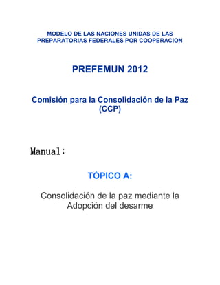 MODELO DE LAS NACIONES UNIDAS DE LAS
 PREPARATORIAS FEDERALES POR COOPERACION




          PREFEMUN 2012


Comisión para la Consolidación de la Paz
                 (CCP)




Manual:

              TÓPICO A:

  Consolidación de la paz mediante la
        Adopción del desarme
 