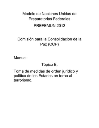 Modelo de Naciones Unidas de
      Preparatorias Federales
           PREFEMUN 2012


  Comisión para la Consolidación de la
              Paz (CCP)


Manual:
               Tópico B:
Toma de medidas de orden jurídico y
político de los Estados en torno al
terrorismo.
 