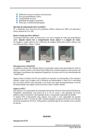 CENTRO DE FORMAÇÃO RAMOSSOFT
Página 10 de 29
Ambiente em que as câmaras vãofuncionar.
Área que pretendemos cobrir
Luminosidade do local
Qualidade da imagem necessária
Valor que o cliente pretende gastar
Que tipo de alimentação devo escolher?
Se a instalação tiver uma boa terra podemos utilizar câmaras de 230V, em alternativa
temos câmaras de 12 e 24V.
Qual é a lente que devo utilizar?
A principal diferença entre as lentes tem a ver com o ângulo de visão que pretendemos
obter. Quanto menor for o comprimento focal, maior é o ângulo de visão.
Na imagem a seguir pode-se ver a diferença da imagem obtida pela mesma câmara, mas
com lentes de 4mm > 8mm > 12mm.
Para que serve a Auto Íris?
As câmaras comuns não utilizam lentes incorporadas, sendo estas intermutáveis. Pode-se
utilizar a mesma câmara com várias lentes diferentes. As lentes podem ou não possuir um
diafragma á semelhança das máquinas fotográficas. As lentes sem Íris são denominadas de
"Lentes Fixas"
Depois temos as lentes com Íris que podem ser manuais ou motorizadas. A Íris manual é
afinada e pode criar focagem com a alteração da luminosidade. A Auto Íris é controlada
por um motor elétrico que associado a um sensor que mede permanentemente os níveis
de luminosidade auto regula a lente de forma a obter a melhor nitidez.
O que é o PTZ ?
São câmaras com capacidade de orientação Horizontal, Vertical e Zoom (Pan/Tilt/Zoom).
Trabalham normalmente com lentes de 6, 8, 10, 21 vezes, e são aplicadas em locais
públicos onde é necessário cobrir grandes áreas e com grande capacidade de detalhe.
A câmara PTZ é tipicamente uma câmara com zoom e com capacidade de rotação
horizontal de 360º e vertical de 180º. Existem também as opções de Domo com PTZ que
permitem programar até 64 ou 128 posições e podendo operar em conjunto com o sistema
de alarme.
RESUMO
Soluções de CCTV
 