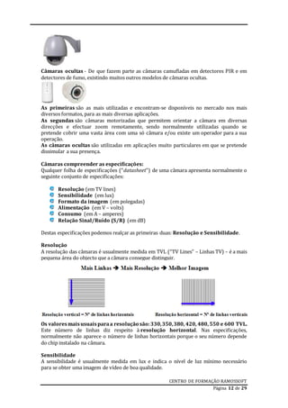 CENTRO DE FORMAÇÃO RAMOSSOFT
Página 12 de 29
Câmaras ocultas - De que fazem parte as câmaras camufladas em detectores PIR e em
detectores de fumo, existindo muitos outros modelos de câmaras ocultas.
As primeiras são as mais utilizadas e encontram-se disponíveis no mercado nos mais
diversos formatos, para as mais diversas aplicações.
As segundas são câmaras motorizadas que permitem orientar a câmara em diversas
direcções e efectuar zoom remotamente, sendo normalmente utilizadas quando se
pretende cobrir uma vasta área com uma só câmara e/ou existe um operador para a sua
operação.
As câmaras ocultas são utilizadas em aplicações muito particulares em que se pretende
dissimular a sua presença.
Câmaras compreender as especificações:
Qualquer folha de especificações (“datasheet”) de uma câmara apresenta normalmente o
seguinte conjunto de especificações:
Resolução (em TV lines)
Sensibilidade (em lux)
Formato da imagem (em polegadas)
Alimentação (em V – volts)
Consumo (em A – amperes)
Relação Sinal/Ruído (S/R) (em dB)
Destas especificações podemos realçar as primeiras duas: Resolução e Sensibilidade.
Resolução
A resolução das câmaras é usualmente medida em TVL (“TV Lines” – Linhas TV) – é a mais
pequena área do objecto que a câmara consegue distinguir.
Os valoresmaisusuaisparaa resolução são:330,350,380, 420, 480, 550 e 600 TVL.
Este número de linhas diz respeito à resolução horizontal. Nas especificações,
normalmente não aparece o número de linhas horizontais porque o seu número depende
do chip instalado na câmara.
Sensibilidade
A sensibilidade é usualmente medida em lux e indica o nível de luz mínimo necessário
para se obter uma imagem de vídeo de boa qualidade.
 