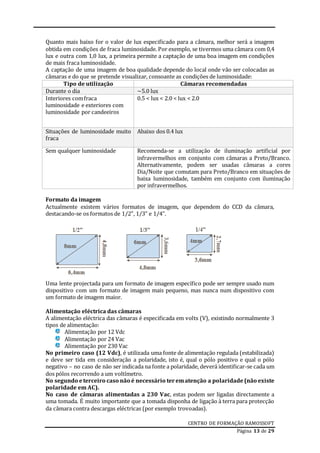 CENTRO DE FORMAÇÃO RAMOSSOFT
Página 13 de 29
Quanto mais baixo for o valor de lux especificado para a câmara, melhor será a imagem
obtida em condições de fraca luminosidade. Por exemplo, se tivermos uma câmara com 0,4
lux e outra com 1,0 lux, a primeira permite a captação de uma boa imagem em condições
de mais fraca luminosidade.
A captação de uma imagem de boa qualidade depende do local onde vão ser colocadas as
câmaras e do que se pretende visualizar, consoante as condições de luminosidade:
Tipo de utilização Câmaras recomendadas
Durante o dia ~5.0 lux
Interiores comfraca
luminosidade e exteriores com
luminosidade por candeeiros
0.5 < lux < 2.0 < lux < 2.0
Situações de luminosidade muito
fraca
Abaixo dos 0.4 lux
Sem qualquer luminosidade Recomenda-se a utilização de iluminação artificial por
infravermelhos em conjunto com câmaras a Preto/Branco.
Alternativamente, podem ser usadas câmaras a cores
Dia/Noite que comutam para Preto/Branco em situações de
baixa luminosidade, também em conjunto com iluminação
por infravermelhos.
Formato da imagem
Actualmente existem vários formatos de imagem, que dependem do CCD da câmara,
destacando-se os formatos de 1/2”, 1/3” e 1/4”.
Uma lente projectada para um formato de imagem específico pode ser sempre usado num
dispositivo com um formato de imagem mais pequeno, mas nunca num dispositivo com
um formato de imagem maior.
Alimentação eléctrica das câmaras
A alimentação eléctrica das câmaras é especificada em volts (V), existindo normalmente 3
tipos de alimentação:
Alimentação por 12 Vdc
Alimentação por 24 Vac
Alimentação por 230 Vac
No primeiro caso (12 Vdc), é utilizada uma fonte de alimentação regulada (estabilizada)
e deve ser tida em consideração a polaridade, isto é, qual o pólo positivo e qual o pólo
negativo – no caso de não ser indicada na fonte a polaridade, deverá identificar-se cada um
dos pólos recorrendo a um voltímetro.
No segundo eterceiro caso não é necessário terematenção a polaridade (não existe
polaridade em AC).
No caso de câmaras alimentadas a 230 Vac, estas podem ser ligadas directamente a
uma tomada. É muito importante que a tomada disponha de ligação à terra para protecção
da câmara contra descargas eléctricas (por exemplo trovoadas).
 