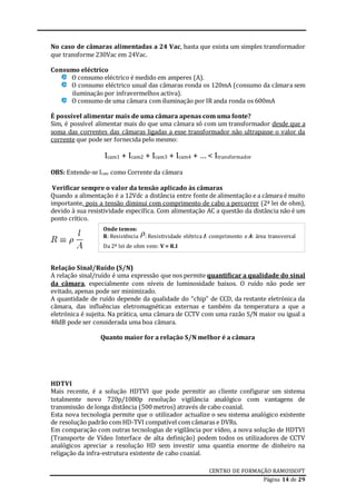 CENTRO DE FORMAÇÃO RAMOSSOFT
Página 14 de 29
No caso de câmaras alimentadas a 24 Vac, basta que exista um simples transformador
que transforme 230Vac em 24Vac.
Consumo eléctrico
O consumo eléctrico é medido em amperes (A).
O consumo eléctrico usual das câmaras ronda os 120mA (consumo da câmara sem
iluminação por infravermelhos activa).
O consumo de uma câmara com iluminação por IR anda ronda os 600mA
É possível alimentar mais de uma câmara apenas com uma fonte?
Sim, é possível alimentar mais do que uma câmara só com um transformador desde que a
soma das correntes das câmaras ligadas a esse transformador não ultrapasse o valor da
corrente que pode ser fornecida pelo mesmo:
Icam1 + Icam2 + Icam3 + Icam4 + … < Itransformador
OBS: Entende-se Icam como Corrente da câmara
Verificar sempre o valor da tensão aplicado às câmaras
Quando a alimentação é a 12Vdc a distância entre fonte de alimentação e a câmara é muito
importante, pois a tensão diminui com comprimento de cabo a percorrer (2ª lei de ohm),
devido à sua resistividade específica. Com alimentação AC a questão da distância não é um
ponto crítico.
Relação Sinal/Ruído (S/N)
A relação sinal/ruído é uma expressão que nos permite quantificar a qualidade do sinal
da câmara, especialmente com níveis de luminosidade baixos. O ruído não pode ser
evitado, apenas pode ser minimizado.
A quantidade de ruído depende da qualidade do “chip” de CCD, da restante eletrónica da
câmara, das influências eletromagnéticas externas e também da temperatura a que a
eletrónica é sujeita. Na prática, uma câmara de CCTV com uma razão S/N maior ou igual a
48dB pode ser considerada uma boa câmara.
Quanto maior for a relação S/N melhor é a câmara
HDTVI
Mais recente, é a solução HDTVI que pode permitir ao cliente configurar um sistema
totalmente novo 720p/1080p resolução vigilância analógico com vantagens de
transmissão de longa distância (500 metros) através de cabo coaxial.
Esta nova tecnologia permite que o utilizador actualize o seu sistema analógico existente
de resolução padrão com HD-TVI compatível com câmaras e DVRs.
Em comparação com outras tecnologias de vigilância por vídeo, a nova solução de HDTVI
(Transporte de Vídeo Interface de alta definição) podem todos os utilizadores de CCTV
analógicos apreciar a resolução HD sem investir uma quantia enorme de dinheiro na
religação da infra-estrutura existente de cabo coaxial.
Onde temos:
R: Resistência : Resistividade elétrica l: comprimento e A: área transversal
Da 2ª lei de ohm vem: V = R.I
 
