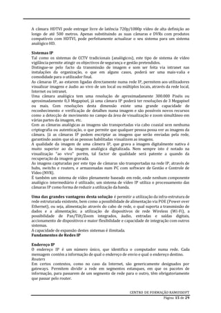 CENTRO DE FORMAÇÃO RAMOSSOFT
Página 15 de 29
A câmara HDTVI pode entregar livre de latência 720p/1080p vídeo de alta definição ao
longo de até 500 metros. Apenas substituindo as suas câmaras e DVRs com produtos
compatíveis com HDTVI, pode perfeitamente actualizar o seu sistema para um sistema
analógico HD.
Sistemas IP
Tal como os sistemas de CCTV tradicionais (analógicos), este tipo de sistema de vídeo
vigilância permite atingir os objectivos de segurança e gestão pretendidos.
Distingue-se pelo facto da transmissão de imagem e som ser feita via intranet nas
instalações da organização, o que em alguns casos, poderá ser uma mais-valia e
comodidade para o utilizador final.
As câmaras IP, ao estarem ligadas directamente numa rede IP, permitem aos utilizadores
visualizar imagens e áudio ao vivo de um local ou múltiplos locais, através da rede local,
Internet ou intranet.
Uma câmara analógica tem uma resolução de aproximadamente 300.000 Pixéis ou
aproximadamente 0,3 Megapixel, já uma câmara IP poderá ter resoluções de 3 Megapixel
ou mais. Com resoluções desta dimensão existe uma grande capacidade de
reconhecimento e verificação de detalhes numa imagem e são possíveis novos recursos
como a detecção de movimento no campo da área de visualização e zoom simultâneo em
várias partes da imagem, etc.
Com as câmaras analógicas as imagens são transportadas via cabo coaxial sem nenhuma
criptografia ou autenticação, o que permite que qualquer pessoa possa ver as imagens da
câmara. Já as câmaras IP podem encriptar as imagens que serão enviadas pela rede,
garantindo assim que só as pessoas habilitadas visualizem as imagens.
A qualidade da imagem de uma câmera IP, que grava a imagem digitalmente nativa é
muito superior ao da imagem analógica digitalizada. Nem sempre isto é notado na
visualização “ao vivo” porém, tal factor de qualidade será patente a quando da
recuperação da imagem gravada.
As imagens capturadas por este tipo de câmaras são transportadas na rede IP, através de
hubs, switchs e routers, e armazenadas num PC com software de Gestão e Controle de
Vídeo (NVR).
É também um sistema de vídeo plenamente baseado em rede, onde nenhum componente
analógico intermediário é utilizado; um sistema de vídeo IP utiliza o processamento das
câmaras IP como forma de reduzir a utilização da banda.
Uma das grandes vantagens desta solução é permitir a utilização da infra-estrutura de
rede estruturada existente, bem como a possibilidade de alimentação via POE (Power over
Ethernet), ou seja, alimentação através do cabo de rede, o qual suporta a transmissão de
dados e a alimentação; a utilização de dispositivos de rede Wireless (Wi-Fi), a
possibilidade de Pan/Tilt/Zoom integrados, áudio, entradas e saídas digitais,
accionamento de dispositivos e maior flexibilidade e capacidade de integração com outros
sistemas.
A capacidade de expansão destes sistemas é ilimitada.
Fundamentos de Redes IP
Endereço IP
O endereço IP é um número único, que identifica o computador numa rede. Cada
mensagem contém a informação de qual o endereço de envio e qual o endereço destino.
Routers
Em certos contextos, como no caso da Internet, são genericamente designados por
gateways. Permitem dividir a rede em segmentos estanques, em que os pacotes de
informação, para passarem de um segmento de rede para o outro, têm obrigatoriamente
que passar pelo router.
 