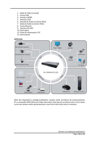 CENTRO DE FORMAÇÃO RAMOSSOFT
Página 20 de 29
2. Saída de Vídeo (coaxial)
3. Portas USB
4. Interface HDMI
5. Interface VGA
6. Entrada de Áudio (conector RCA)
7. Saída de Áudio (conector RCA)
8. Porta Ethernet
9. Interface RS-485
10. Interruptor
11. Fonte de alimentação 12V
12. Aterramento
Aplicação
Além dos dispositivos analógicos/híbridos, existem ainda servidores de armazenamento
IP os chamados NVR (Network Video Recorder). Este tipo de servidores não é o foco deste
curso mas mesmo assim apresentaremos uma breve descrição sobre os mesmos.
 