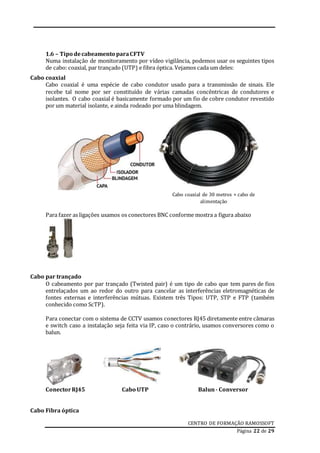 CENTRO DE FORMAÇÃO RAMOSSOFT
Página 22 de 29
1.6 – Tipo decabeamento paraCFTV
Numa instalação de monitoramento por vídeo vigilância, podemos usar os seguintes tipos
de cabo: coaxial, par trançado (UTP) e fibra óptica. Vejamos cada um deles:
Cabo coaxial
Cabo coaxial é uma espécie de cabo condutor usado para a transmissão de sinais. Ele
recebe tal nome por ser constituído de várias camadas concêntricas de condutores e
isolantes. O cabo coaxial é basicamente formado por um fio de cobre condutor revestido
por um material isolante, e ainda rodeado por uma blindagem.
Para fazer as ligações usamos os conectores BNC conforme mostra a figura abaixo
Cabo par trançado
O cabeamento por par trançado (Twisted pair) é um tipo de cabo que tem pares de fios
entrelaçados um ao redor do outro para cancelar as interferências eletromagnéticas de
fontes externas e interferências mútuas. Existem três Tipos: UTP, STP e FTP (também
conhecido como ScTP).
Para conectar com o sistema de CCTV usamos conectores RJ45 diretamente entre câmaras
e switch caso a instalação seja feita via IP, caso o contrário, usamos conversores como o
balun.
ConectorRJ45 Cabo UTP Balun- Conversor
Cabo Fibra óptica
Cabo coaxial de 30 metros + cabo de
alimentação
 