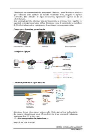 CENTRO DE FORMAÇÃO RAMOSSOFT
Página 23 de 29
Fibra ótica é um filamento flexível e transparente fabricado a partir de vidro ou plástico e
que é utilizado como condutor de elevado rendimento de luz, imagens ou impulsos
codificados. Têm diâmetro de alguns micrómetros, ligeiramente superior ao de um
cabelo humano.
Essa tecnologia permite altíssimas taxas de transmissão, na ordem de Gbps (Giga bits por
segundo), porém para que haja o tráfego de dados e a taxa de transmissão no meio físico
de fibra óptica é necessário equipamentos denominados conversores de mídias.
Conversores de mídia e sua aplicação
Conversor fibra – Ethernet Aplicação Repartidor óptico
Exemplo de ligação
Comparação entre os tipos de cabo
Além deste tipo de cabo, usamos também cabo elétrico para a levar a alimentação
das câmaras, este cabo pode ser de 1,5 mm de secção já que o mesmo levará apenas
uma tensão de ± 12V se for o caso.
1.7 – SiteSurey parainstalação decâmaras
O QUE É UM SITE SURVEY?
 