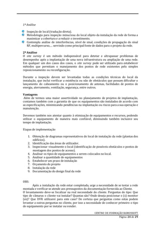 CENTRO DE FORMAÇÃO RAMOSSOFT
Página 24 de 29
1ª Análise
Inspeção de local (tradução direta).
Metodologia para inspeção minuciosa do local objeto da instalação da rede de forma a
maximizar a cobertura e a reduzir o investimento.
Contempla análise de interferências, nível de sinal, condições de propagação do sinal
RF, multipercurso,… servindo como principal fonte de dados para o projeto da rede.
2ª Análise
O site survey é um método indispensável para detetar e ultrapassar problemas de
desempenho após a implantação de uma nova infraestrutura ou ampliação de uma rede.
Em qualquer um dos casos dos casos, o site survey pode ser utilizado para estabelecer
métodos que permitam o manejamento dos pontos de rede existentes pelo simples
reposicionamento ou reconfiguração.
Durante a inspeção devem ser levantadas todas as condições técnicas do local da
instalação, que inclui verificar a existência ou não de obstáculos que possam dificultar o
lançamento do cabeamento ou o posicionamento de antenas, facilidades de pontos de
energia, aterramento, ventilação, segurança, entre outros.
Vantagens
Além de termos uma maior assertividade no planejamento de projetos de implantação,
contamos também com a garantia de que os equipamentos são instalados de acordo com
as especificações, minimizando pendências na implantação ou riscos para a sua operação e
manutenção.
Devemos também nos atentar quanto à otimização de equipamentos e recursos, podendo
utilizar o equipamento de maneira mais confiável, diminuindo também inclusive seu
tempo de implantação.
Etapas de implementação
1. Obtenção de diagramas representativos do local de instalação da rede (plantas dos
edifícios).
2. Identificação das áreas de utilizador.
3. Inspecionar visualmente o local (identificação de possíveis obstáculos e pontos de
montagem dos pontos de acesso).
4. Analisar os tipos de equipamentos a serem colocados no local.
5. Analisar a quantidade de equipamentos
6. Estabelecer um prazo de instalação
7. Orçamento do projeto
8. Instalação da rede
9. Documentação do design final da rede
OBS:
Após a instalação da rede estar completada, urge a necessidade de se testar a rede
montada e verificar se atende aos pressupostos da documentação fornecida ao Cliente.
O levantamento deve-se focalizar na real necessidade do cliente. Perguntas do tipo: Que
tipo de câmaras o cliente vai instalar? Quantas são? Onde deseja posicionar o (s) monitor
(es)? Que DVR utilizarei para este caso? De certeza que perguntas como estas podem
levantar a outras perguntas no cliente, por isso a necessidade de conhecer primeiro o tipo
de equipamento por se instalar ou vender.
 