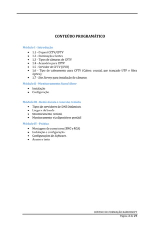 CENTRO DE FORMAÇÃO RAMOSSOFT
Página 2 de 29
CONTEÚDO PROGRAMÁTICO
Módulo I - Introdução
 1.1 - O que é CCTV/CFTV
 1.2 - Iluminação e lentes
 1.3 - Tipos de câmaras de CFTV
 1.4 - Acessório para CFTV
 1.5 - Servidor de CFTV (DVR)
 1.6 - Tipo de cabeamento para CFTV (Cabos: coaxial, par trançado UTP e fibra
óptica)
 1.7 - Site Survey para instalação de câmaras
Módulo II- Monitoramento Stand Alone
 Instalação
 Configuração
Módulo III- Redeslocaiseconexão remota
 Tipos de servidores de DNS Dinâmicos
 Largura de banda
 Monitoramento remoto
 Monitoramento via dipositivos portátil
Módulo IV -Prática
 Montagem de conectores (BNC e RCA)
 Instalação e configuração
 Configurações de Software.
 Acesso e teste
 