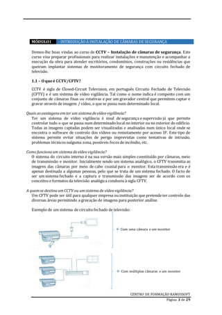 CENTRO DE FORMAÇÃO RAMOSSOFT
Página 3 de 29
MÓDULOI - INTRODUÇÃOÀ INSTALAÇÃO DE CÂMARAS DE SEGURANÇA
Demos-lhe boas vindas ao curso de CCTV – Instalação de câmaras de segurança. Este
curso visa preparar profissionais para realizar instalações e manutenção e acompanhar a
execução da obra para atender escritórios, condomínios, construções ou residências que
queiram implantar sistemas de monitoramento de segurança com circuito fechado de
televisão.
1.1 – O queé CCTV/CFTV?
CCTV é sigla de Closed-Circuit Television, em português Circuito Fechado de Televisão
(CFTV) e é um sistema de vídeo vigilância. Tal como o nome indica é composto com um
conjunto de câmaras fixas ou rotativas e por um gravador central que permitem captar e
gravar através de imagem / vídeo, o que se passa num determinado local.
Quais asvantagensemter um sistemadevídeo vigilância?
Ter um sistema de vídeo vigilância é sinal de segurança e supervisão já que permite
controlar tudo o que se passa num determinado local no interior ou no exterior do edifício.
Todas as imagens captadas podem ser visualizadas e analisadas num único local onde se
encontra o software de controlo dos vídeos ou remotamente por acesso IP. Este tipo de
sistema permite evitar situações de perigo imprevistas como tentativas de intrusão,
problemas técnicos nalguma zona, possíveis focos de incêndio, etc.
Como funcionaum sistemadevídeo vigilância?
O sistema do circuito interno é na sua versão mais simples constituído por câmaras, meio
de transmissão e monitor. Inicialmente sendo um sistema analógico, o CFTV transmitia as
imagens das câmaras por meio de cabo coaxial para o monitor. Esta transmissão era e é
apenas destinada a algumas pessoas, pelo que se trata de um sistema fechado. O facto de
ser um sistema fechado e a captura e transmissão das imagens ser de acordo com os
conceitos e formatos da televisão analógica conduziu à sigla CFTV.
A quemse destinaumCCTV ou umsistemade vídeo vigilância?
Um CFTV pode ser útil para qualquer empresa ou instituição que pretende ter controlo das
diversas áreas permitindo a gravação de imagens para posterior análise.
Exemplo de um sistema de circuito fechado de televisão:
 Com uma câmara e um monitor
 Com múltiplas câmaras e um monitor
 