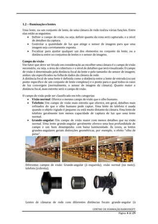 CENTRO DE FORMAÇÃO RAMOSSOFT
Página 4 de 29
1.2 – Iluminação elentes
Uma lente, ou um conjunto de lente, de uma câmara de rede realiza várias funções. Entre
elas estão as seguintes:
 Definir o campo de visão, ou seja, definir quanto da cena será capturado, e o nível
de detalhes da captura.
 Controlar a quantidade de luz que atinge o sensor de imagens para que uma
imagem seja corretamente exposta.
 Focalizar para ajustar qualquer um dos elementos no conjunto da lente, ou a
distância entre os conjuntos de lentes e o sensor de imagens.
Campo de visão
Um fator que deve ser levado em consideração ao escolher uma câmara é o campo de visão
necessário, ou seja, a área de cobertura e o nível de detalhes que será visualizado. O campo
de visão é determinado pela distância focal da lente e pelo tamanho do sensor de imagem;
ambos são especificados na folha de dados da câmara de rede.
A distância focal de uma lente é definida como a distância entre a lente de entrada (ou um
ponto específico de um conjunto de lente complexo) e o ponto para o qual todos os raios
de luz convergem (normalmente, o sensor de imagem da câmara). Quanto maior a
distância focal, mais estreito será o campo de visão.
O campo de visão pode ser classificado em três categorias:
 Visão normal: Oferece o mesmo campo de visão que o olho humano.
 Telefoto: Um campo de visão mais estreito que oferece, em geral, detalhes mais
refinados do que o olho humano pode captar. Uma lente de telefoto é usada
quando o objeto vigiado é pequeno ou está muito distante da câmara. Uma lente de
telefoto geralmente tem menos capacidade de captura de luz que uma lente
normal.
 Grande-angular: Um campo de visão maior com menos detalhes que na visão
normal. Uma lente grande-angular geralmente oferece uma boa profundidade de
campo e um bom desempenho com baixa luminosidade. Às vezes, as lentes
grandes-angulares geram distorções geométricas, por exemplo, o efeito “olho de
peixe”.
Diferentes campos de visão: Grande-angular (à esquerda); visão normal (no meio);
telefoto (à direita).
Lentes de câmaras de rede com diferentes distâncias focais: grande-angular (à
 