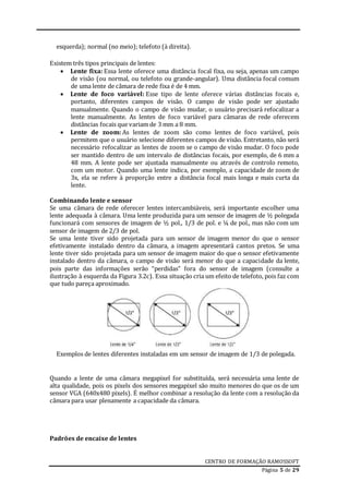 CENTRO DE FORMAÇÃO RAMOSSOFT
Página 5 de 29
esquerda); normal (no meio); telefoto (à direita).
Existem três tipos principais de lentes:
 Lente fixa: Essa lente oferece uma distância focal fixa, ou seja, apenas um campo
de visão (ou normal, ou telefoto ou grande-angular). Uma distância focal comum
de uma lente de câmara de rede fixa é de 4 mm.
 Lente de foco variável: Esse tipo de lente oferece várias distâncias focais e,
portanto, diferentes campos de visão. O campo de visão pode ser ajustado
manualmente. Quando o campo de visão mudar, o usuário precisará refocalizar a
lente manualmente. As lentes de foco variável para câmaras de rede oferecem
distâncias focais que variam de 3 mm a 8 mm.
 Lente de zoom: As lentes de zoom são como lentes de foco variável, pois
permitem que o usuário selecione diferentes campos de visão. Entretanto, não será
necessário refocalizar as lentes de zoom se o campo de visão mudar. O foco pode
ser mantido dentro de um intervalo de distâncias focais, por exemplo, de 6 mm a
48 mm. A lente pode ser ajustada manualmente ou através de controlo remoto,
com um motor. Quando uma lente indica, por exemplo, a capacidade de zoom de
3x, ela se refere à proporção entre a distância focal mais longa e mais curta da
lente.
Combinando lente e sensor
Se uma câmara de rede oferecer lentes intercambiáveis, será importante escolher uma
lente adequada à câmara. Uma lente produzida para um sensor de imagem de ½ polegada
funcionará com sensores de imagem de ½ pol., 1/3 de pol. e ¼ de pol., mas não com um
sensor de imagem de 2/3 de pol.
Se uma lente tiver sido projetada para um sensor de imagem menor do que o sensor
efetivamente instalado dentro da câmara, a imagem apresentará cantos pretos. Se uma
lente tiver sido projetada para um sensor de imagem maior do que o sensor efetivamente
instalado dentro da câmara, o campo de visão será menor do que a capacidade da lente,
pois parte das informações serão “perdidas” fora do sensor de imagem (consulte a
ilustração à esquerda da Figura 3.2c). Essa situação cria um efeito de telefoto, pois faz com
que tudo pareça aproximado.
Exemplos de lentes diferentes instaladas em um sensor de imagem de 1/3 de polegada.
Quando a lente de uma câmara megapixel for substituída, será necessária uma lente de
alta qualidade, pois os pixels dos sensores megapixel são muito menores do que os de um
sensor VGA (640x480 pixels). É melhor combinar a resolução da lente com a resolução da
câmara para usar plenamente a capacidade da câmara.
Padrões de encaixe de lentes
 