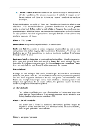CENTRO DE FORMAÇÃO RAMOSSOFT
Página 8 de 29
Câmara Falsa ou simuladas: instaladas em pontos estratégicos a fim de inibir a
intrusão e vandalismo. Não possuem mecanismos de exibição de imagens, apesar
da aparência de real. Imitações perfeitas de câmaras verdadeiras param efeito
psicológico.
Uma televisão possui em media 483 linhas para formação das imagens. Ao adquirir uma
câmara de CFTV é necessário verificar a quantidade de linhas que ela produz. Quanto
maior o número de linhas, melhor e mais nítida as imagens. Existem câmaras que
possuem somente 380 linhas e assim não teremos uma imagem de boa qualidade. Câmaras
de baixa qualidade produzem imagens sem boa resolução. O ideal é adquirir câmaras com
resolução superior a 480 linhas.
Câmaras CCD / Lentes
Lente Comum: não possui correção automática de luminosidade.
Lente com Auto Íris: permite a câmara compensar a luminosidade do local e assim
conseguimos uma melhor imagem, independentemente da iluminação. Ocorre que essa
tarefa tem que ser feita manualmente por meio de movimento mecânico de partes das
lentes (obturador da lente)
Lente com Auto Íris eletrônico: a compensação de luminosidade é feita eletronicamente.
OBS.: temos dois tipos de lentes com auto íris: Lentes DC: tem o controle feito por
intermédio de tensão continua, proveniente das câmaras. Lentes com controlo de Vídeo:
tem a íris controlada por meio do sinal de vídeo proveniente das câmaras.
Distância Focal
O campo ou área abrangida pela câmara é definido pela distância focal. Encontramos
lentes de 4mm, 8mm,12mm etc. Com uma lente de distancia focal pequena abrangeremos
uma área maior do que com uma lente de distancia focal grande. Com uma lente de 4 mm
termos uma abrangência maior pela câmara e com a lente de 12 mm conseguiremos uma
imagem mais aproximada de um objecto distante. Não podemos esquecer das lentes
varifocais, que possui distância focal ajustável
Abertura da Lente
Para registarmos objectos com pouca luminosidade, necessitamos de lentes com
maior abertura. As mini câmaras ficam prejudicadas nesse quesito pois a abertura
da lente da câmara é menor que uma câmara CCD.
Câmara com Infravermelho
Uma câmara com o recurso da iluminação infravermelha permite o registo de
imagens no escuro. Por outro lado, não devem ser usadas em locais iluminados,
pois a imagem apresentará borrada na tela.
Câmaras que se movimentam
 